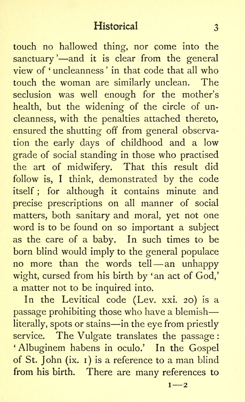 touch no hallowed thing, nor come into the sanctuary'—and it is clear from the general view of ' uncleanness' in that code that all who touch the woman are similarly unclean. The seclusion was well enough for the mother's health, but the widening of the circle of un- cleanness, with the penalties attached thereto, ensured the shutting off from general observa- tion the early days of childhood and a low grade of social standing in those who practised the art of midwifery. That this result did follow is, I think, demonstrated by the code itself; for although it contains minute and precise prescriptions on all manner of social matters, both sanitary and moral, yet not one word is to be found on so important a subject as the care of a baby. In such times to be born blind would imply to the general populace no more than the words tell — an unhappy wight, cursed from his birth by 'an act of God,' a matter not to be inquired into. In the Levitical code (Lev. xxi. 20) is a passage prohibiting those who have a blemish— literally, spots or stains—in the eye from priestly service. The Vulgate translates the passage : * Albuginem habens in oculo.' In the Gospel of St. John (ix. 1) is a reference to a man blind from his birth. There are many references to 1—2