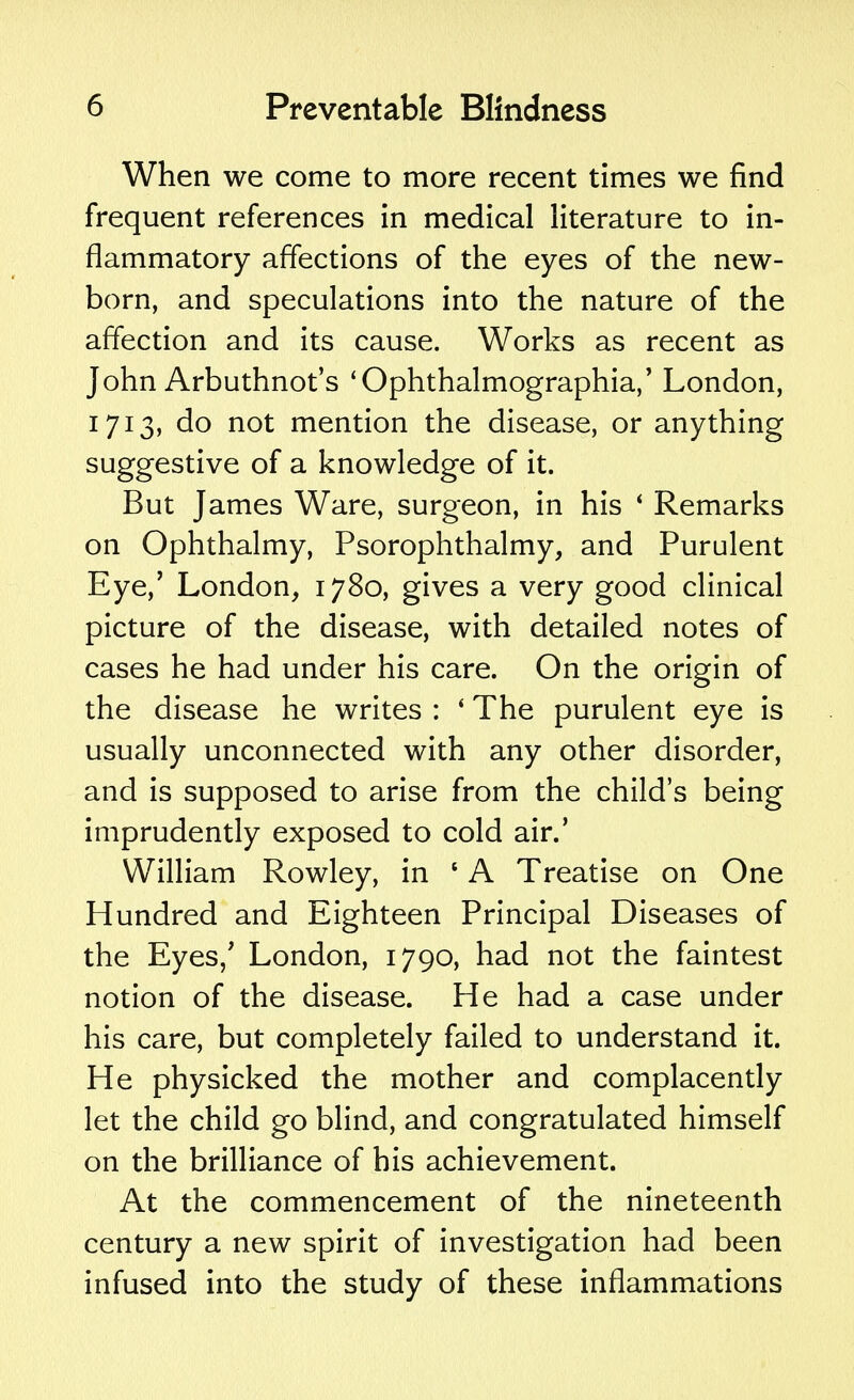 When we come to more recent times we find frequent references in medical literature to in- flammatory affections of the eyes of the new- born, and speculations into the nature of the affection and its cause. Works as recent as John Arbuthnot's 'Ophthalmographia,' London, 1713, do not mention the disease, or anything suggestive of a knowledge of it. But James Ware, surgeon, in his ' Remarks on Ophthalmy, Psorophthalmy, and Purulent Eye/ London, 1780, gives a very good clinical picture of the disease, with detailed notes of cases he had under his care. On the origin of the disease he writes : ' The purulent eye is usually unconnected with any other disorder, and is supposed to arise from the child's being imprudently exposed to cold air.' William Rowley, in ' A Treatise on One Hundred and Eighteen Principal Diseases of the Eyes/ London, 1790, had not the faintest notion of the disease. He had a case under his care, but completely failed to understand it. He physicked the mother and complacently let the child go blind, and congratulated himself on the brilliance of his achievement. At the commencement of the nineteenth century a new spirit of investigation had been infused into the study of these inflammations