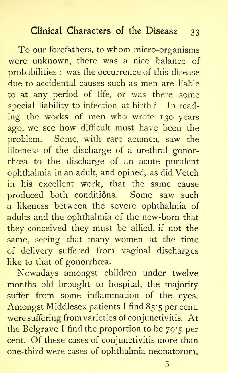 To our forefathers, to whom micro-organisms were unknown, there was a nice balance of probabilities : was the occurrence of this disease due to accidental causes such as men are liable to at any period of life, or was there some special liability to infection at birth? In read- ing the works of men who wrote 130 years ago, we see how difficult must have been the problem. Some, with rare acumen, saw the likeness of the discharge of a urethral gonor- rhoea to the discharge of an acute purulent ophthalmia in an adult, and opined, as did Vetch in his excellent work, that the same cause produced both conditions. Some saw such a likeness between the severe ophthalmia of adults and the ophthalmia of the new-born that they conceived they must be allied, if not the same, seeing that many women at the time of delivery suffered from vaginal discharges like to that of gonorrhoea. Nowadays amongst children under twelve months old brought to hospital, the majority suffer from some inflammation of the eyes. Amongst Middlesex patients I find 85*5 percent, were suffering from varieties of conjunctivitis. At the Belgrave I find the proportion to be 79*5 per cent. Of these cases of conjunctivitis more than one-third were cases of ophthalmia neonatorum. 3