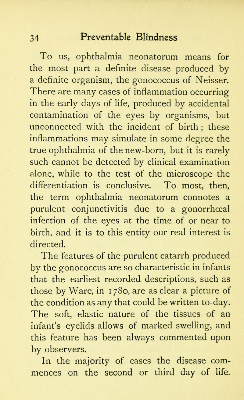 To us, ophthalmia neonatorum means for the most part a definite disease produced by a definite organism, the gonococcus of Neisser. There are many cases of inflammation occurring in the early days of life, produced by accidental contamination of the eyes by organisms, but unconnected with the incident of birth ; these inflammations may simulate in some degree the true ophthalmia of the new-born, but it is rarely such cannot be detected by clinical examination alone, while to the test of the microscope the differentiation is conclusive. To most, then, the term ophthalmia neonatorum connotes a purulent conjunctivitis due to a gonorrhceal infection of the eyes at the time of or near to birth, and it is to this entity our real interest is directed. The features of the purulent catarrh produced by the gonococcus are so characteristic in infants that the earliest recorded descriptions, such as those by Ware, in 1780, are as clear a picture of the condition as any that could be written to-day. The soft, elastic nature of the tissues of an infant's eyelids allows of marked swelling, and this feature has been always commented upon by observers. In the majority of cases the disease com- mences on the second or third day of life.