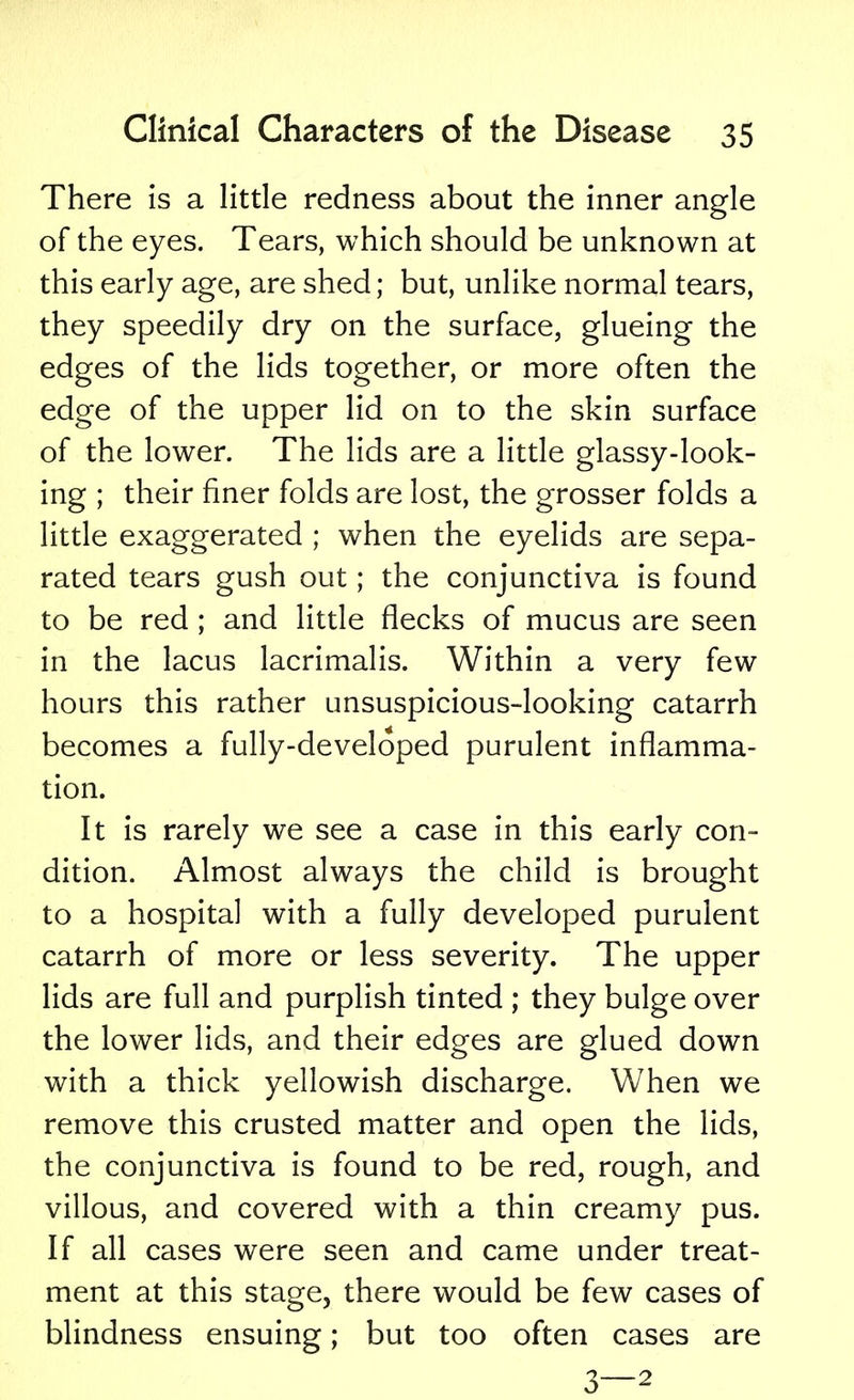 There is a little redness about the inner angle of the eyes. Tears, which should be unknown at this early age, are shed; but, unlike normal tears, they speedily dry on the surface, glueing the edges of the lids together, or more often the edge of the upper lid on to the skin surface of the lower. The lids are a little glassy-look- ing ; their finer folds are lost, the grosser folds a little exaggerated ; when the eyelids are sepa- rated tears gush out; the conjunctiva is found to be red ; and little flecks of mucus are seen in the lacus lacrimalis. Within a very few hours this rather unsuspicious-looking catarrh becomes a fully-developed purulent inflamma- tion. It is rarely we see a case in this early con- dition. Almost always the child is brought to a hospital with a fully developed purulent catarrh of more or less severity. The upper lids are full and purplish tinted ; they bulge over the lower lids, and their edges are glued down with a thick yellowish discharge. When we remove this crusted matter and open the lids, the conjunctiva is found to be red, rough, and villous, and covered with a thin creamy pus. If all cases were seen and came under treat- ment at this stage, there would be few cases of blindness ensuing; but too often cases are 3—2