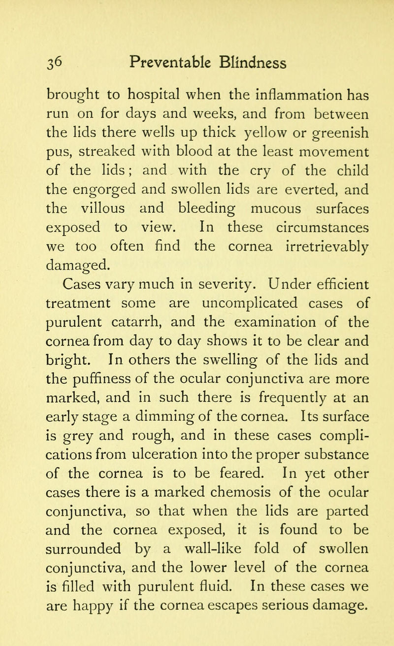 brought to hospital when the inflammation has run on for days and weeks, and from between the lids there wells up thick yellow or greenish pus, streaked with blood at the least movement of the lids; and with the cry of the child the engorged and swollen lids are everted, and the villous and bleeding mucous surfaces exposed to view. In these circumstances we too often find the cornea irretrievably damaged. Cases vary much in severity. Under efficient treatment some are uncomplicated cases of purulent catarrh, and the examination of the cornea from day to day shows it to be clear and bright. In others the swelling of the lids and the puffiness of the ocular conjunctiva are more marked, and in such there is frequently at an early stage a dimming of the cornea. Its surface is grey and rough, and in these cases compli- cations from ulceration into the proper substance of the cornea is to be feared. In yet other cases there is a marked chemosis of the ocular conjunctiva, so that when the lids are parted and the cornea exposed, it is found to be surrounded by a wall-like fold of swollen conjunctiva, and the lower level of the cornea is filled with purulent fluid. In these cases we are happy if the cornea escapes serious damage.