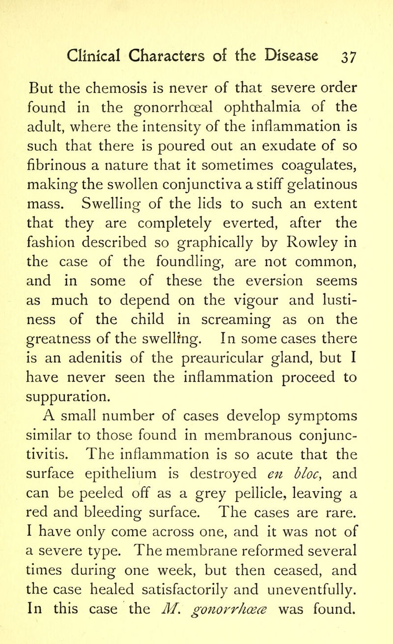 But the chemosis is never of that severe order found in the gonorrheal ophthalmia of the adult, where the intensity of the inflammation is such that there is poured out an exudate of so fibrinous a nature that it sometimes coagulates, making the swollen conjunctiva a stiff gelatinous mass. Swelling of the lids to such an extent that they are completely everted, after the fashion described so graphically by Rowley in the case of the foundling, are not common, and in some of these the eversion seems as much to depend on the vigour and lusti- ness of the child in screaming as on the greatness of the swelling. In some cases there is an adenitis of the preauricular gland, but I have never seen the inflammation proceed to suppuration. A small number of cases develop symptoms similar to those found in membranous conjunc- tivitis. The inflammation is so acute that the surface epithelium is destroyed en bloc, and can be peeled off as a grey pellicle, leaving a red and bleeding surface. The cases are rare. I have only come across one, and it was not of a severe type. The membrane reformed several times during one week, but then ceased, and the case healed satisfactorily and uneventfully. In this case the M. gonorrhoea was found.