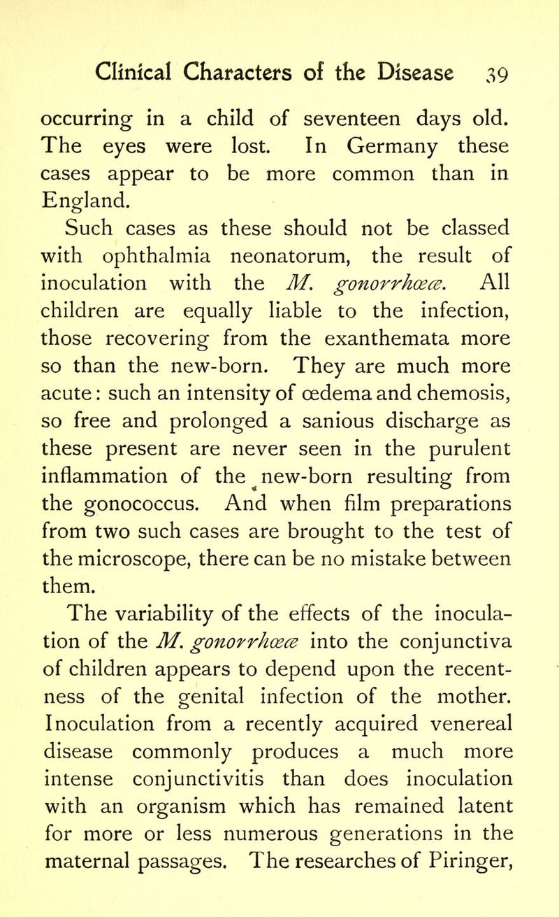 occurring in a child of seventeen days old. The eyes were lost. In Germany these cases appear to be more common than in England. Such cases as these should not be classed with ophthalmia neonatorum, the result of inoculation with the M. gonorrhoea. All children are equally liable to the infection, those recovering from the exanthemata more so than the new-born. They are much more acute: such an intensity of oedema and chemosis, so free and prolonged a sanious discharge as these present are never seen in the purulent inflammation of the ^ new-born resulting from the gonococcus. And when film preparations from two such cases are brought to the test of the microscope, there can be no mistake between them. The variability of the effects of the inocula- tion of the M. gonorrhoea into the conjunctiva of children appears to depend upon the recent- ness of the genital infection of the mother. Inoculation from a recently acquired venereal disease commonly produces a much more intense conjunctivitis than does inoculation with an organism which has remained latent for more or less numerous generations in the maternal passages. The researches of Piringer,