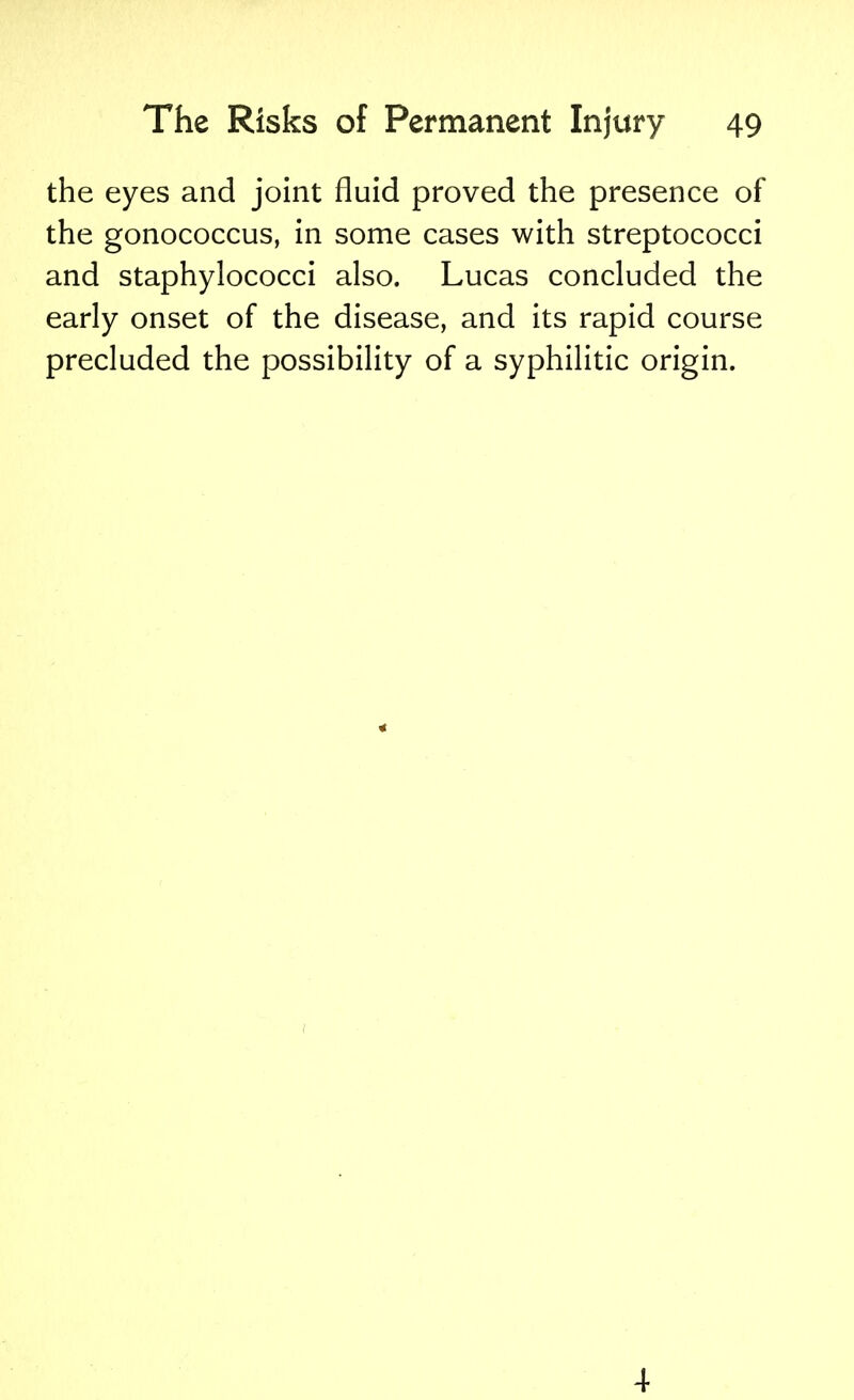 the eyes and joint fluid proved the presence of the gonococcus, in some cases with streptococci and staphylococci also. Lucas concluded the early onset of the disease, and its rapid course precluded the possibility of a syphilitic origin. 4