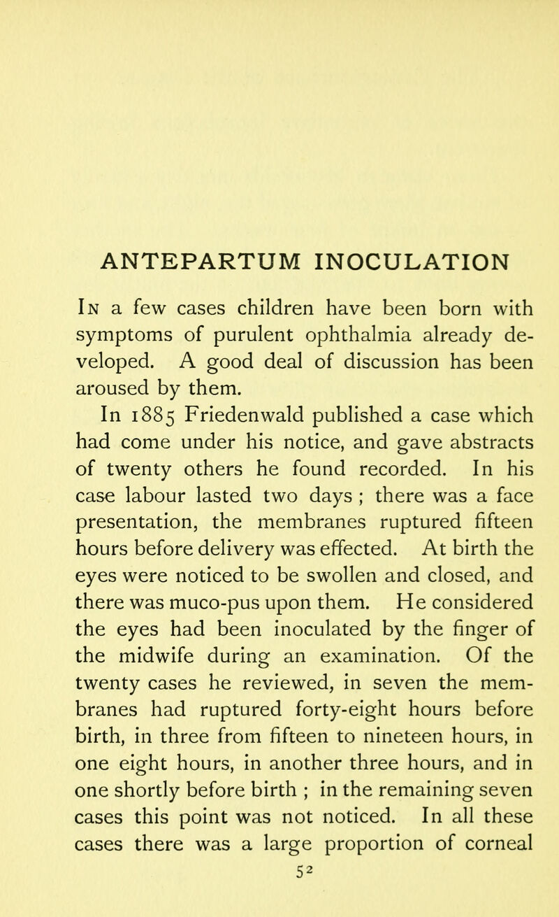 ANTEPARTUM INOCULATION In a few cases children have been born with symptoms of purulent ophthalmia already de- veloped. A good deal of discussion has been aroused by them. In 1885 Friedenwald published a case which had come under his notice, and gave abstracts of twenty others he found recorded. In his case labour lasted two days ; there was a face presentation, the membranes ruptured fifteen hours before delivery was effected. At birth the eyes were noticed to be swollen and closed, and there was muco-pus upon them. He considered the eyes had been inoculated by the finger of the midwife during an examination. Of the twenty cases he reviewed, in seven the mem- branes had ruptured forty-eight hours before birth, in three from fifteen to nineteen hours, in one eight hours, in another three hours, and in one shortly before birth ; in the remaining seven cases this point was not noticed. In all these cases there was a large proportion of corneal