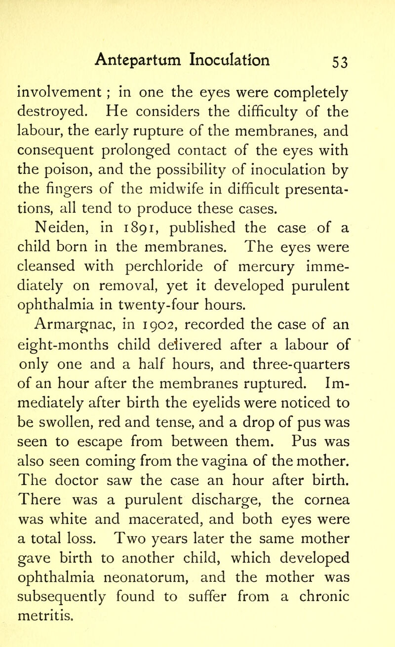 involvement ; in one the eyes were completely destroyed. He considers the difficulty of the labour, the early rupture of the membranes, and consequent prolonged contact of the eyes with the poison, and the possibility of inoculation by the fingers of the midwife in difficult presenta- tions, all tend to produce these cases. Neiden, in 1891, published the case of a child born in the membranes. The eyes were cleansed with perchloride of mercury imme- diately on removal, yet it developed purulent ophthalmia in twenty-four hours. Armargnac, in 1902, recorded the case of an eight-months child delivered after a labour of only one and a half hours, and three-quarters of an hour after the membranes ruptured. Im- mediately after birth the eyelids were noticed to be swollen, red and tense, and a drop of pus was seen to escape from between them. Pus was also seen coming from the vagina of the mother. The doctor saw the case an hour after birth. There was a purulent discharge, the cornea was white and macerated, and both eyes were a total loss. Two years later the same mother gave birth to another child, which developed ophthalmia neonatorum, and the mother was subsequently found to suffer from a chronic metritis.