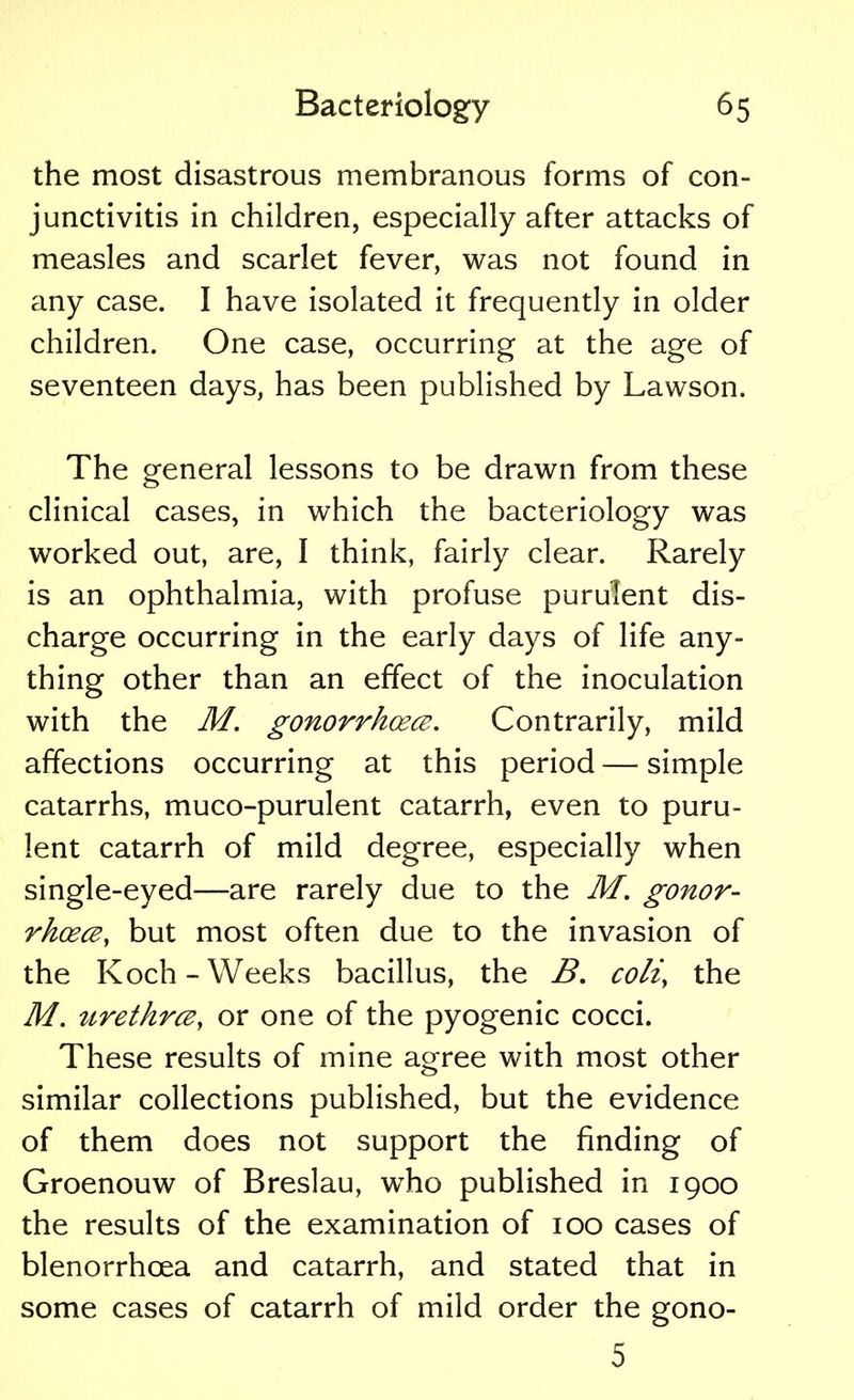 the most disastrous membranous forms of con- junctivitis in children, especially after attacks of measles and scarlet fever, was not found in any case. I have isolated it frequently in older children. One case, occurring at the age of seventeen days, has been published by Lawson. The general lessons to be drawn from these clinical cases, in which the bacteriology was worked out, are, I think, fairly clear. Rarely is an ophthalmia, with profuse purulent dis- charge occurring in the early days of life any- thing other than an effect of the inoculation with the M. gonorrhoea. Contrarily, mild affections occurring at this period — simple catarrhs, muco-purulent catarrh, even to puru- lent catarrh of mild degree, especially when single-eyed—are rarely due to the M. gonor- rhoea, but most often due to the invasion of the Koch - Weeks bacillus, the B. coli, the M. urethrcBy or one of the pyogenic cocci. These results of mine agree with most other similar collections published, but the evidence of them does not support the finding of Groenouw of Breslau, who published in 1900 the results of the examination of 100 cases of blenorrhcea and catarrh, and stated that in some cases of catarrh of mild order the gono- 5