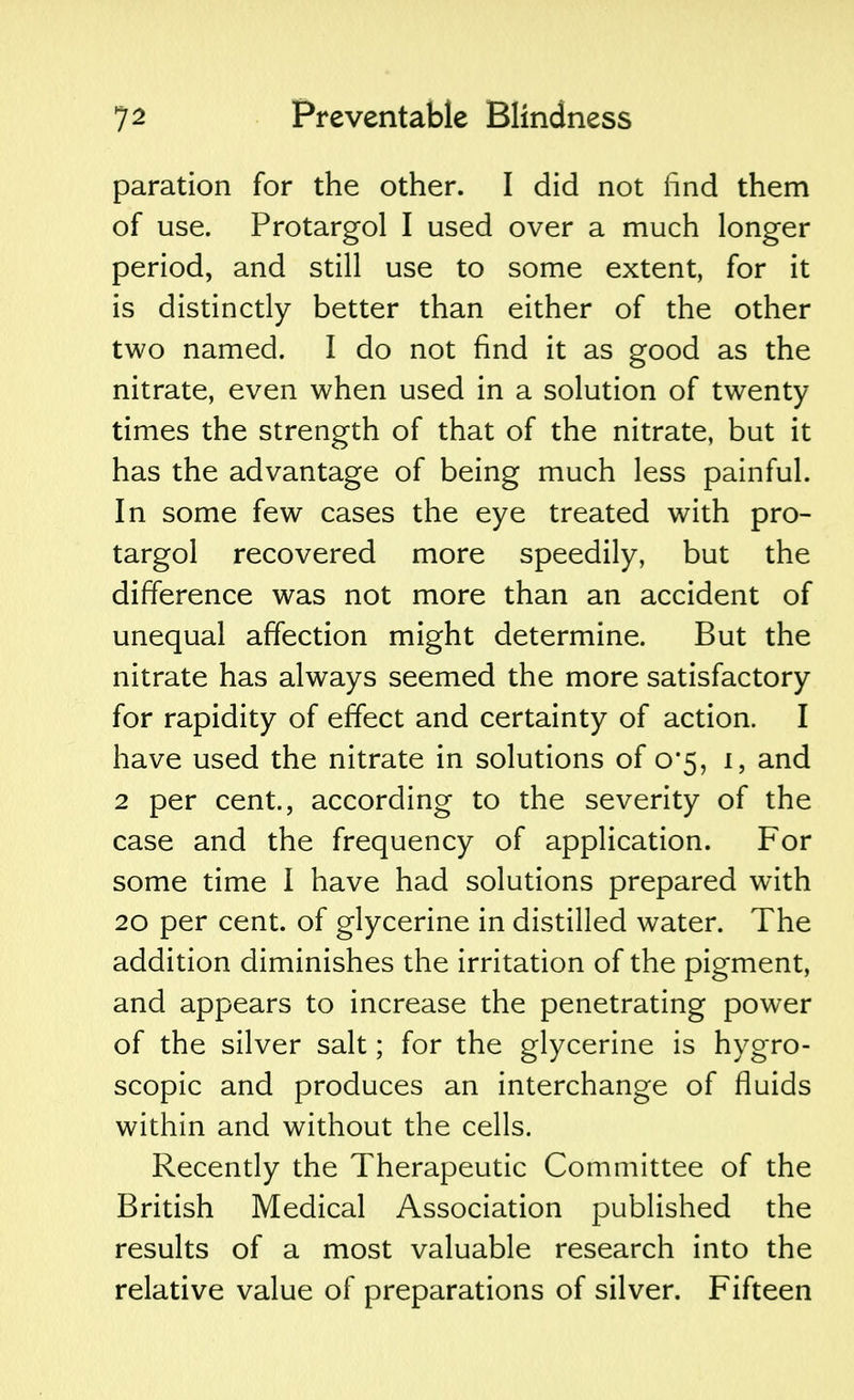 paration for the other. I did not find them of use. Protargol I used over a much longer period, and still use to some extent, for it is distinctly better than either of the other two named. I do not find it as good as the nitrate, even when used in a solution of twenty times the strength of that of the nitrate, but it has the advantage of being much less painful. In some few cases the eye treated with pro- targol recovered more speedily, but the difference was not more than an accident of unequal affection might determine. But the nitrate has always seemed the more satisfactory for rapidity of effect and certainty of action. I have used the nitrate in solutions of 0*5, 1, and 2 per cent., according to the severity of the case and the frequency of application. For some time I have had solutions prepared with 20 per cent, of glycerine in distilled water. The addition diminishes the irritation of the pigment, and appears to increase the penetrating power of the silver salt; for the glycerine is hygro- scopic and produces an interchange of fluids within and without the cells. Recently the Therapeutic Committee of the British Medical Association published the results of a most valuable research into the relative value of preparations of silver. Fifteen