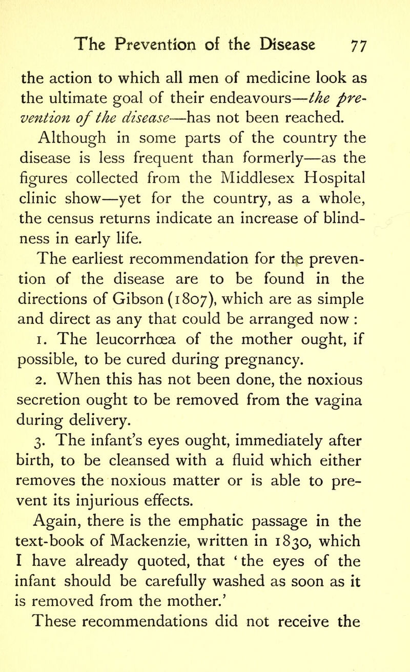 the action to which all men of medicine look as the ultimate goal of their endeavours—the pre- vention of the disease—has not been reached. Although in some parts of the country the disease is less frequent than formerly—as the figures collected from the Middlesex Hospital clinic show—yet for the country, as a whole, the census returns indicate an increase of blind- ness in early life. The earliest recommendation for the preven- tion of the disease are to be found in the directions of Gibson (1807), which are as simple and direct as any that could be arranged now : 1. The leucorrhcea of the mother ought, if possible, to be cured during pregnancy. 2. When this has not been done, the noxious secretion ought to be removed from the vagina during delivery. 3. The infant's eyes ought, immediately after birth, to be cleansed with a fluid which either removes the noxious matter or is able to pre- vent its injurious effects. Again, there is the emphatic passage in the text-book of Mackenzie, written in 1830, which I have already quoted, that ' the eyes of the infant should be carefully washed as soon as it is removed from the mother.' These recommendations did not receive the