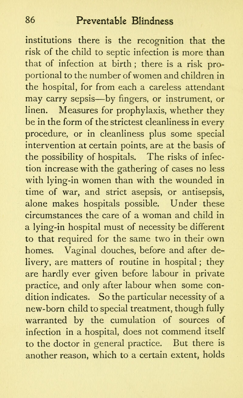 institutions there is the recognition that the risk of the child to septic infection is more than that of infection at birth ; there is a risk pro- portional to the number of women and children in the hospital, for from each a careless attendant may carry sepsis—by fingers, or instrument, or linen. Measures for prophylaxis, whether they be in the form of the strictest cleanliness in every procedure, or in cleanliness plus some special intervention at certain points, are at the basis of the possibility of hospitals. The risks of infec- tion increase with the gathering of cases no less with lying-in women than with the wounded in time of war, and strict asepsis, or antisepsis, alone makes hospitals possible. Under these circumstances the care of a woman and child in a lying-in hospital must of necessity be different to that required for the same two in their own homes. Vaginal douches, before and after de- livery, are matters of routine in hospital; they are hardly ever given before labour in private practice, and only after labour when some con- dition indicates. So the particular necessity of a new-born child to special treatment, though fully warranted by the cumulation of sources of infection in a hospital, does not commend itself to the doctor in general practice. But there is another reason, which to a certain extent, holds