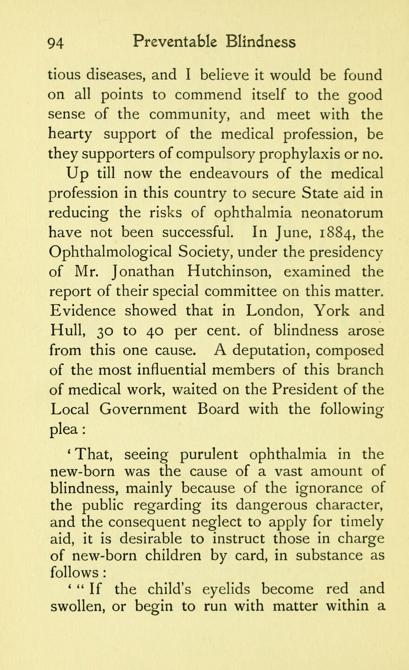 tious diseases, and I believe it would be found on all points to commend itself to the good sense of the community, and meet with the hearty support of the medical profession, be they supporters of compulsory prophylaxis or no. Up till now the endeavours of the medical profession in this country to secure State aid in reducing the risks of ophthalmia neonatorum have not been successful. In June, 1884, the Ophthalmological Society, under the presidency of Mr. Jonathan Hutchinson, examined the report of their special committee on this matter. Evidence showed that in London, York and Hull, 30 to 40 per cent, of blindness arose from this one cause. A deputation, composed of the most influential members of this branch of medical work, waited on the President of the Local Government Board with the following plea: * That, seeing purulent ophthalmia in the new-born was the cause of a vast amount of blindness, mainly because of the ignorance of the public regarding its dangerous character, and the consequent neglect to apply for timely aid, it is desirable to instruct those in charge of new-born children by card, in substance as follows : 1  If the child's eyelids become red and swollen, or begin to run with matter within a