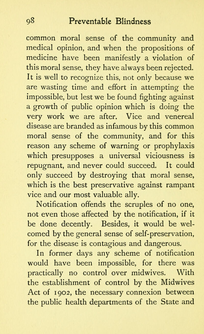 common moral sense of the community and medical opinion, and when the propositions of medicine have been manifestly a violation of this moral sense, they have always been rejected. It is well to recognize this, not only because we are wasting time and effort in attempting the impossible, but lest we be found fighting against a growth of public opinion which is doing the very work we are after. Vice and venereal disease are branded as infamous by this common moral sense of the community, and for this reason any scheme of warning or prophylaxis which presupposes a universal viciousness is repugnant, and never could succeed. It could only succeed by destroying that moral sense, which is the best preservative against rampant vice and our most valuable ally. Notification offends the scruples of no one, not even those affected by the notification, if it be done decently. Besides, it would be wel- comed by the general sense of self-preservation, for the disease is contagious and dangerous. In former days any scheme of notification would have been impossible, for there was practically no control over midwives. With the establishment of control by the Midwives Act of 1902, the necessary connexion between the public health departments of the State and