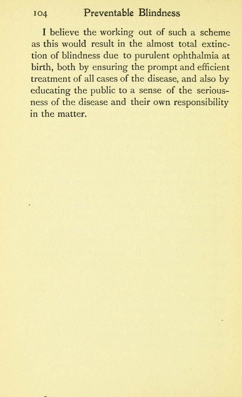 I believe the working out of such a scheme as this would result in the almost total extinc- tion of blindness due to purulent ophthalmia at birth, both by ensuring the prompt and efficient treatment of all cases of the disease, and also by educating the public to a sense of the serious- ness of the disease and their own responsibility in the matter.
