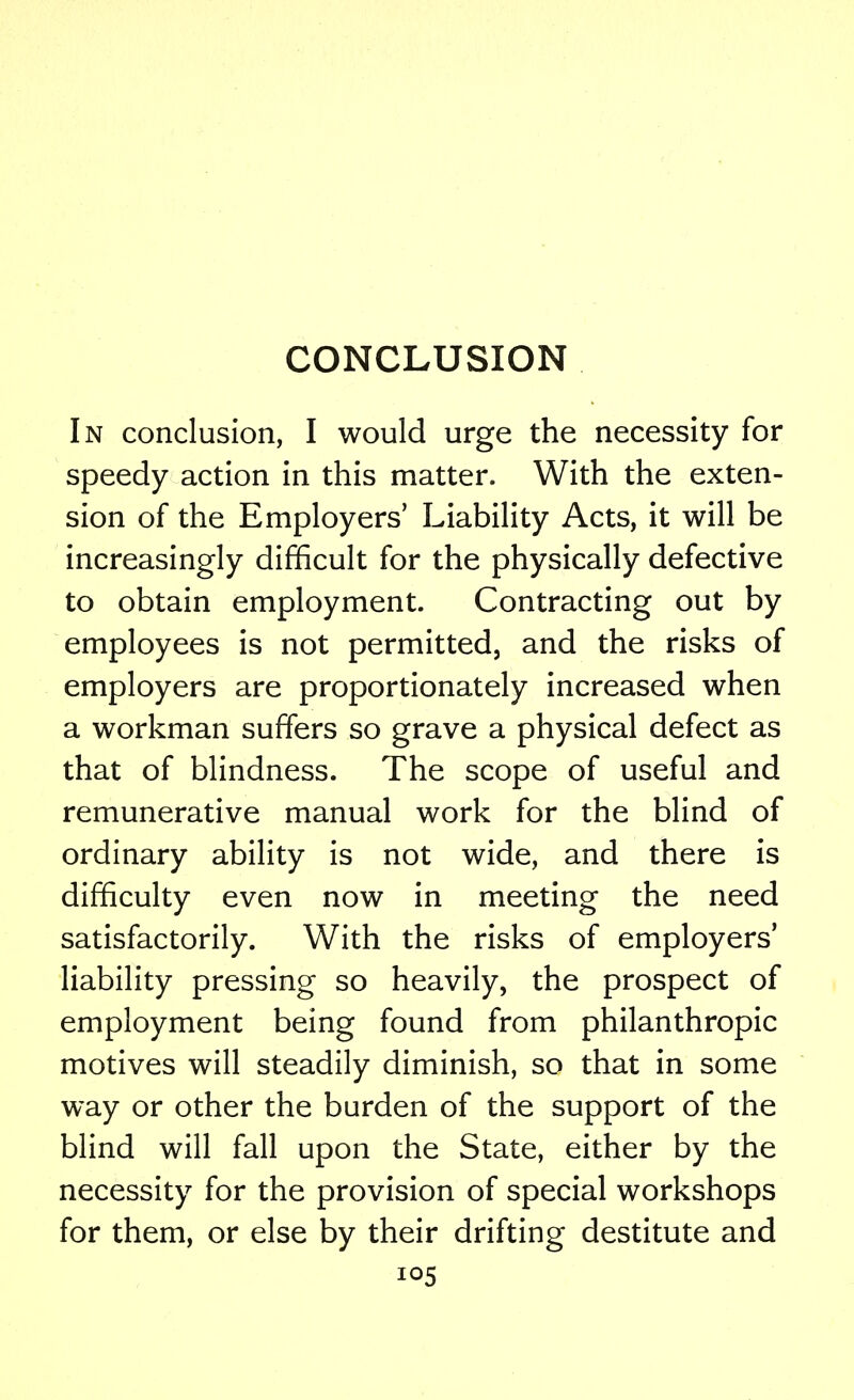 CONCLUSION In conclusion, I would urge the necessity for speedy action in this matter. With the exten- sion of the Employers' Liability Acts, it will be increasingly difficult for the physically defective to obtain employment. Contracting out by employees is not permitted, and the risks of employers are proportionately increased when a workman suffers so grave a physical defect as that of blindness. The scope of useful and remunerative manual work for the blind of ordinary ability is not wide, and there is difficulty even now in meeting the need satisfactorily. With the risks of employers' liability pressing so heavily, the prospect of employment being found from philanthropic motives will steadily diminish, so that in some way or other the burden of the support of the blind will fall upon the State, either by the necessity for the provision of special workshops for them, or else by their drifting destitute and