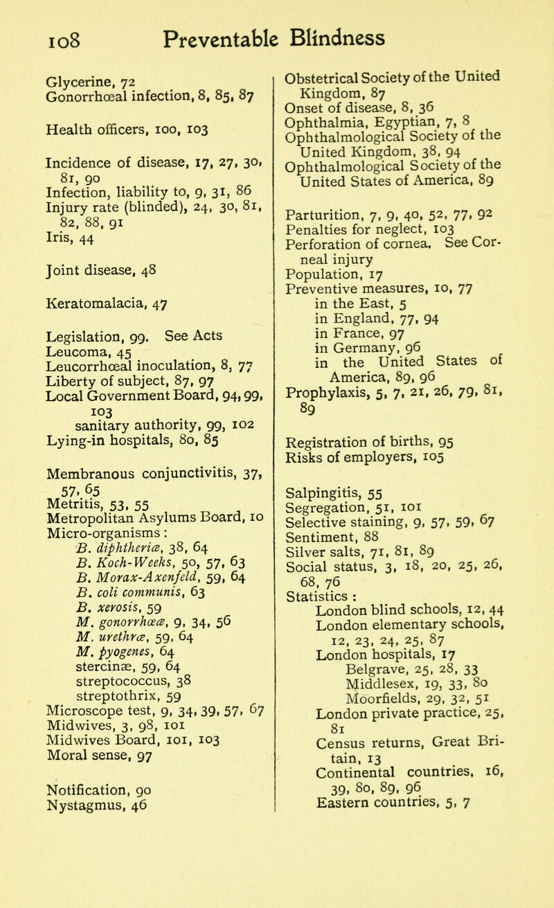 Glycerine, 72 Gonorrhoeal infection, 8, 85, 87 Health officers, ioo, 103 Incidence of disease, 17, 27, 30, 81, 90 Infection, liability to, 9, 31, 86 Injury rate (blinded), 24, 30, 81, 82, 88, 91 Iris, 44 Joint disease, 48 Keratomalacia, 47 Legislation, 99. See Acts Leucoma, 45 Leucorrhoeal inoculation, 8, 77 Liberty of subject, 87, 97 Local Government Board, 94,99, 103 sanitary authority, 99, 102 Lying-in hospitals, 80, 85 Membranous conjunctivitis, 37, 57, 65 Metritis, 53, 55 Metropolitan Asylums Board, 10 Micro-organisms: B. diphtheria, 38, 64 B. Koch-Weeks, 50, 57, 63 B. Morax-Axenfeld, 59, 64 B. coli communis, 63 B. xerosis, 59 M. gonorrhoea, 9, 34, 56 M. urethra, 59, 64 M. pyogenes, 64 stercinae, 59, 64 streptococcus, 38 streptothrix, 59 Microscope test, 9, 34, 39, 57, 67 Midwives, 3, 98, 101 Midwives Board, 101, 103 Moral sense, 97 Notification, 90 Nystagmus, 46 Obstetrical Society of the United Kingdom, 87 Onset of disease, 8, 36 Ophthalmia, Egyptian, 7, 8 Ophthalmological Society of the United Kingdom, 38, 94 Ophthalmological Society of the United States of America, 89 Parturition, 7, 9, 40, 52, 77, 92 Penalties for neglect, 103 Perforation of cornea. See Cor- neal injury Population, 17 Preventive measures, 10, 77 in the East, 5 in England, 77, 94 in France, 97 in Germany, 96 in the United States of America, 89, 96 Prophylaxis, 5, 7, 21, 26, 79, 81, 89 Registration of births, 95 Risks of employers, 105 Salpingitis, 55 Segregation, 51, 101 Selective staining, 9, 57, 59. 67 Sentiment, 88 Silver salts, 71, 81, 89 Social status, 3, 18, 20, 25, 26, 68, 76 Statistics : London blind schools, 12, 44 London elementary schools, 12, 23, 24, 25, 87 London hospitals, 17 Belgrave, 25, 28, 33 Middlesex, 19, 33, 80 Moorfields, 29, 32, 51 London private practice, 25, 81 Census returns, Great Bri- tain, 13 Continental countries, 16, 39, 80, 89, 96