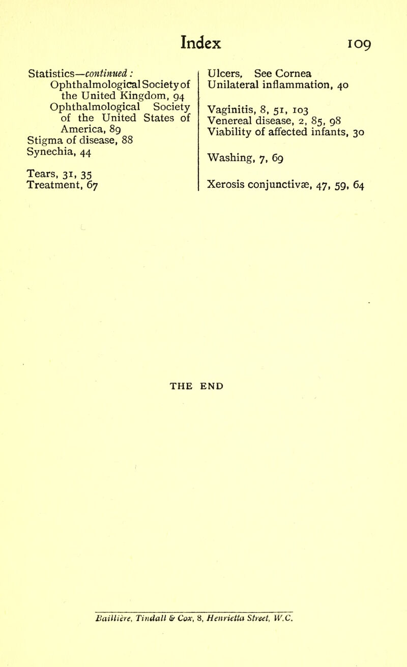 Statistics—continued: Ulcers, See Cornea Ophthalmologic^ Society of Unilateral inflammation, 40 the United Kingdom, 94 Ophthalmological Society Vaginitis, 8, 51, 103 of the United States of Venereal disease, 2, 85, 98 America, 89 Viability of affected infants, Stigma of disease, 88 Synechia, 44 Washing, 7, 69 Tears, 31, 35 Treatment, 67 Xerosis conjunctivae, 47, 59, 64 THE END Bailliere, Tindall & Cox, 8, Henrietta Street, W.C.