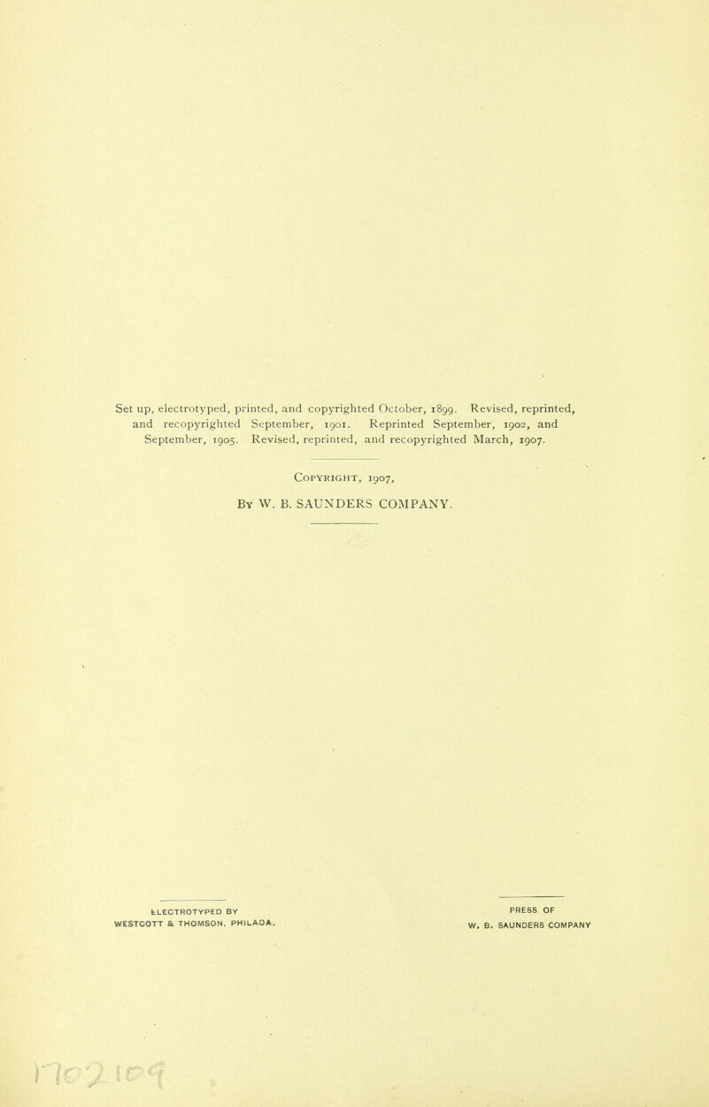 Set up, electrotyped, printed, and copyrighted October, 1899. Revised, reprinted, and recopyrighted September, 1901. Reprinted September, 1902, and September, 1905. Revised, reprinted, and recopyrighted March, 1907. Copyright, 1907, By W. B. SAUNDERS COMPANY. fcLECTROTYPED BY WESTCOTT & THOMSON, PHILADA. PRESS OF W. B. SAUNDERS COMPANY