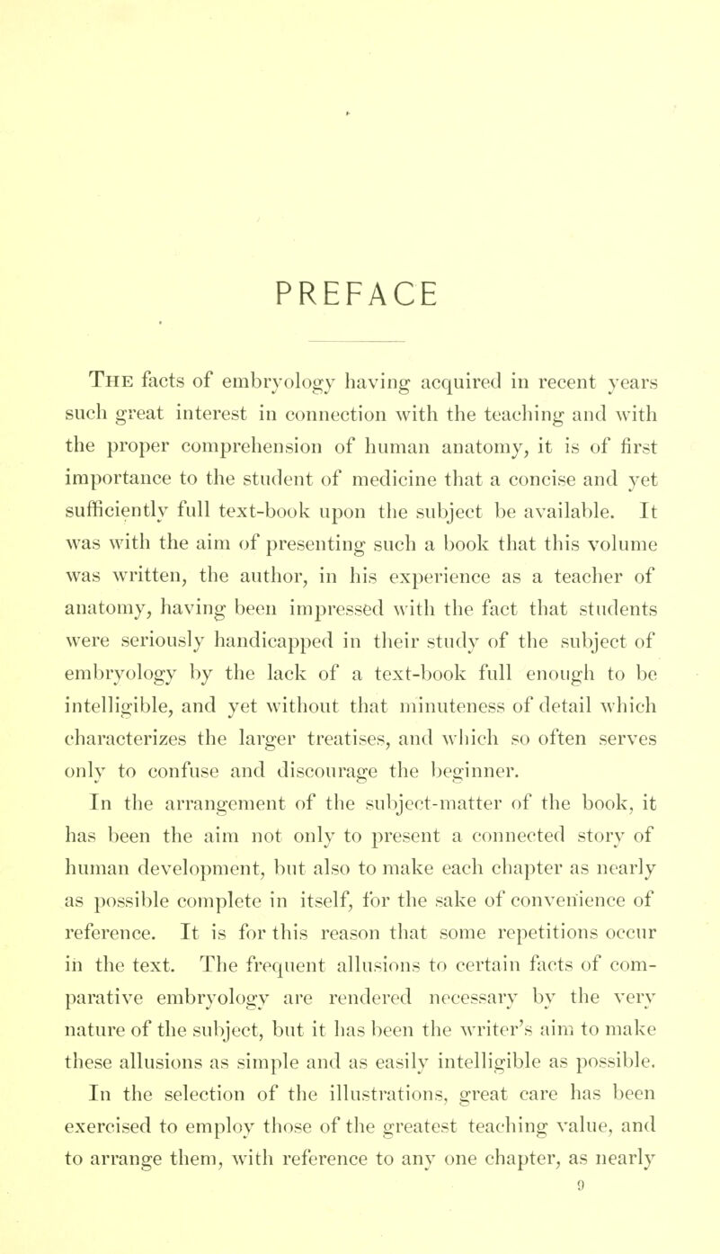 PREFACE The facts of embryology having acquired in recent years such great interest in connection with the teaching and with the proper comprehension of human anatomy, it is of first importance to the student of medicine that a concise and yet sufficiently full text-book upon the subject be available. It was with the aim of presenting such a book that this volume was written, the author, in his experience as a teacher of anatomy, having been impressed with the fact that students were seriously handicapped in their study of the subject of embryology by the lack of a text-book full enough to be intelligible, and yet without that minuteness of detail which characterizes the larger treatises, and which so often serves only to confuse and discourage the beginner. In the arrangement of the subject-matter of the book, it has been the aim not only to present a connected story of human development, but also to make each chapter as nearly as possible complete in itself, for the sake of convenience of reference. It is for this reason that some repetitions occur in the text. The frequent allusions to certain facts of com- parative embryology are rendered necessary by the very nature of the subject, but it has been the writer's aim to make these allusions as simple and as easily intelligible as possible. In the selection of the illustrations, great care has been exercised to employ those of the greatest teaching value, and to arrange them, with reference to any one chapter, as nearly