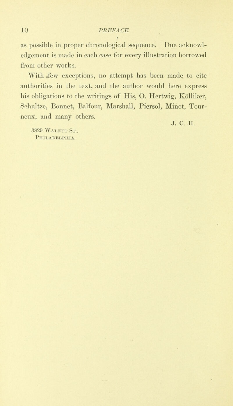 as possible in proper chronological sequence. Due acknowl- edgement is made in each case for every illustration borrowed from other works. With Jew exceptions, no attempt has been made to cite authorities in the text, and the author would here express his obligations to the writings of His, O. Hertwig, Kolliker, Schultze, Bonnet, Balfour, Marshall, Piersol, Minot, Tour- neux, and many others. J. C. H. 3829 Walnut St., Philadelphia.