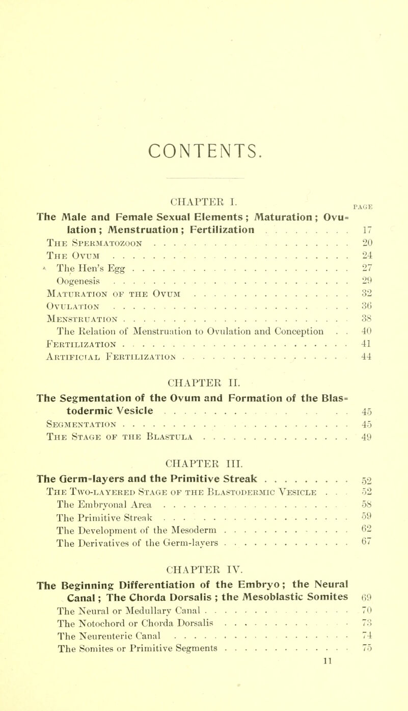 CONTENTS. CHAPTER I. The Male and Female Sexual Elements; Maturation; Ovu= lation ; Menstruation; Fertilization 17 The Spermatozoon 20 The Ovum 24 - The Hen's Egg 27 Oogenesis 29 Maturation of the Ovum 32 Ovulation 36 Menstruation 38 The Relation of Menstruation to Ovulation and Conception . . 40 Fertilization 41 Artificial Fertilization . • 44 CHAPTER II. The Segmentation of the Ovum and Formation of the Blas= todermic Vesicle 45 Segmentation 45 The Stage of the Blastula 49 CHAPTER III. The Germ=Iayers and the Primitive Streak 52 The Two-layered Stage of the Blastodermic Vesicle ... 52 The Embryonal Area 58 The Primitive Streak 59 The Development of the Mesoderm 62 The Derivatives of the Germ-layers 6/ CHAPTER IV. The Beginning Differentiation of the Embryo; the Neural Canal; The Chorda Dorsalis ; the Mesoblastic Somites 69 The Neural or Medullary Canal 70 The Notochord or Chorda Dorsalis 73 The Neurenteric Canal 74 The Somites or Primitive Segments 75