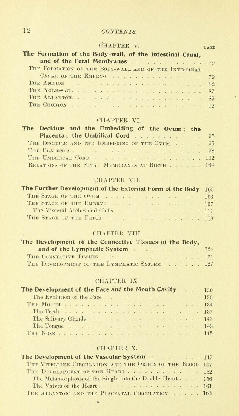 CHAPTER V. page The Formation of the Body=wall, of the Intestinal Canal, and of the Fetal Membranes 79 The Formation of the Body-wall and of the Intestinal Canal of the Embryo 79 The Amnion 82 The Yolk-sac 87 The Allantois 89 The Chorion 92 CHAPTER VI. The Decidua? and the Embedding of the Ovum; the Placenta; the Umbilical Cord 95 The Decidu^ and the Embedding of the Ovum 95 The Placenta 98 The Umbilical Cord 102 Relations of the Fetal Membranes at Birth 1€4 CHAPTER VII. The Further Development of the External Form of the Body 105 The Stage of the Ovum 106 The Stage of the Embryo 107 The Visceral Arches and Clefts Ill The Stage of the Fetus 118 CHAPTER VIII. The Development of the Connective Tissues of the Body, and of the Lymphatic System 124 The Connective Tissues . .• 124 The Development of the Lymphatic System 127 CHAPTER IX. The Development of the Face and the Mouth Cavity .... 130 The Evolution of the Face 130 The Mouth 134 The Teeth 137 The Salivary Glands 143 The Tongue 143 The Nose 145 CHAPTER X. The Development of the Vascular System 147 The Vitelline Circulation and the Origin of the Blood 147 The Development of the Heart 152: The Metamorphosis of the Single into the Double Heart .... 156 The Valves of the Heart 161 The Allantoic and the Placental Circulation ..... 163