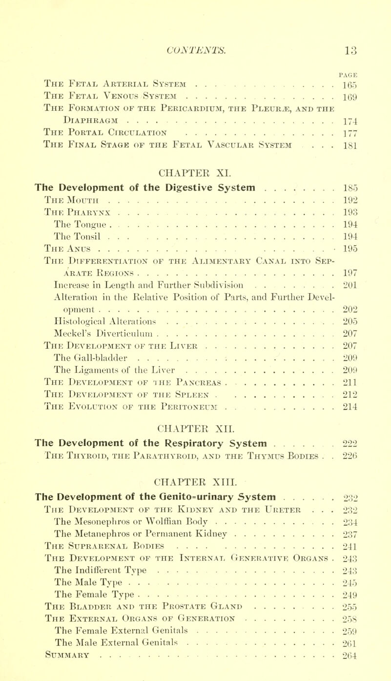 PAGE The Fetal Arterial System ... 165 The Fetal Venous System 109 The Formation of the Pericardium, the Pleurae, and the Diaphragm 174 The Portal Circulation 177 The Final Stage of the Fetal Vascular System ... 181 CHAPTEE XL The Development of the Digestive System . 185 The Mouth 192 The Pharynx 193 The Tongue 194 The Tonsil 194 The Anus ........ 195 The Differentiation of the Alimentary Canal into Sep- arate Regions 197 Increase in Length and Farther Subdivision . . 201 Alteration in the Relative Position of Parts, and Further Devel- opment 202 Histological Alterations 205 Meckel's Diverticulum 207 The Development of the Liver 207 The Gall-bladder . 209 The Ligaments of the Liver 209 The Development of the Pancreas 211 The Development of the Spleen 212 The Evolution of the Peritoneum 214 CHAPTER XII. The Development of the Respiratory System 222 The Thyroid, the Parathyroid, and the Thymus Bodies . . 226 CHAPTER XIII. The Development of the Genito=urinary System 232 The Development of the Kidney and the Ureter . . . 232 The Mesonephros or Wolffian Body 234 The Metanephros or Permanent Kidney 237 The Suprarenal Bodies 241 The Development of the Internal Generative Organs . 243 The Indifferent Type 243 The Male Type 245 The Female Type 249 The Bladder and the Prostate Gland 255 The External Organs of Generation 25s The Female External Genitals 259 The Male External Genitals 261 Summary 264