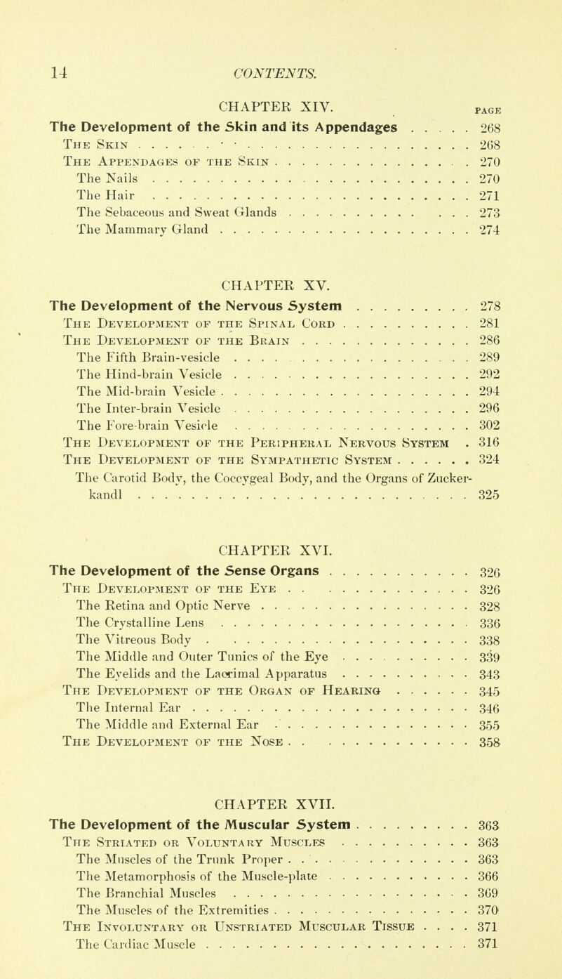 CHAPTER XIV. page The Development of the Skin and its Appendages 268 The Skin ■ ■ 268 The Appendages of the Skin . . 270 The Nails 270 The Hair 271 The Sebaceous and Sweat Glands 273 The Mammary Gland 274 CHAPTER XV. The Development of the Nervous System 278 The Development op the Spinal Cord 281 The Development of the Brain 286 The Fifth Brain-vesicle 289 The Hind-brain Vesicle 292 The Mid-brain Vesicle 294 The Inter-brain Vesicle 296 The Fore-brain Vesicle 302 The Development of the Peripheral Nervous System . 316 The Development of the Sympathetic System 324 The Carotid Body, the Coccygeal Body, and the Organs of Zucker- kandl . . 325 CHAPTER XVI. The Development of the Sense Organs 326 The Development of the Eye 326 The Retina and Optic Nerve . 328 The Crystalline Lens 336 The Vitreous Body . 338 The Middle and Outer Tunics of the Eye 339 The Eyelids and the Lacrimal Apparatus 343 The Development of the Organ of Hearing 345 The Internal Ear 346 The Middle and External Ear - 355 The Development of the Nose 358 CHAPTER XVII. The Development of the Muscular System 363 The Striated or Voluntary Muscles 363 The Muscles of the Trunk Proper . 363 The Metamorphosis of the Muscle-plate 366 The Branchial Muscles 369 The Muscles of the Extremities 370 The Involuntary or Unstriated Muscular Tissue .... 371 The Cardiac Muscle 371