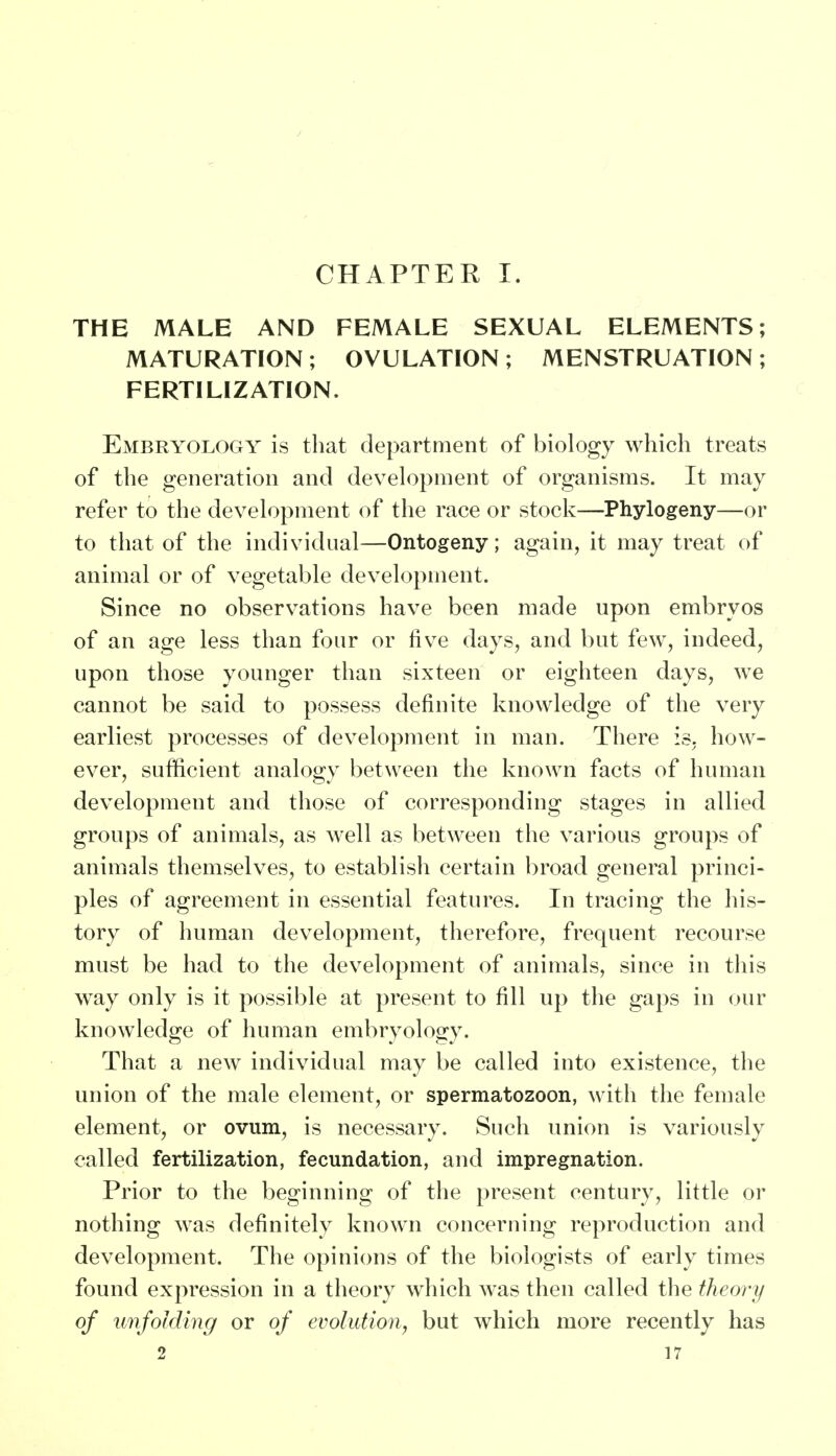 CHAPTER I. THE MALE AND FEMALE SEXUAL ELEMENTS; MATURATION ; OVULATION ; MENSTRUATION ; FERTILIZATION. Embryology is that department of biology which treats of the generation and development of organisms. It may refer to the development of the race or stock—Phylogeny—or to that of the individual—Ontogeny; again, it may treat of animal or of vegetable development. Since no observations have been made upon embryos of an age less than four or five days, and but few, indeed, upon those younger than sixteen or eighteen days, we cannot be said to possess definite knowledge of the very earliest processes of development in man. There is. how- ever, sufficient analogy between the known facts of human development and those of corresponding stages in allied groups of animals, as well as between the various groups of animals themselves, to establish certain broad general princi- ples of agreement in essential features. In tracing the his- tory of human development, therefore, frequent recourse must be had to the development of animals, since in this way only is it possible at present to fill up the gaps in our knowledge of human embryology. That a new individual may be called into existence, the union of the male element, or spermatozoon, with the female element, or ovum, is necessary. Such union is variously called fertilization, fecundation, and impregnation. Prior to the beginning of the present century, little or nothing was definitely known concerning reproduction and development. The opinions of the biologists of early times found expression in a theory which was then called the theory of unfolding or of evolution, but which more recently has