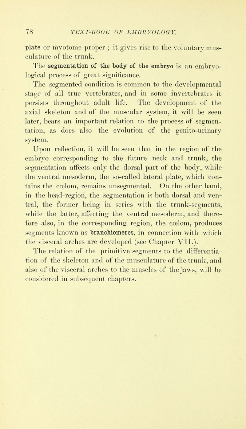 plate or myotome proper ; it gives rise to the voluntary mus- culature of the trunk. The segmentation of the body of the embryo is an embryo- logical process of great significance. The segmented condition is common to the developmental stage of all true vertebrates, and in some invertebrates it persists throughout adult life. The development of the axial skeleton and of the muscular system, it will be seen later, bears an important relation to the process of segmen- tation, as does also the evolution of the genitourinary system. Upon reflection, it will be seen that in the region of the embryo corresponding to the future neck and trunk, the segmentation affects only the dorsal part of the body, while the ventral mesoderm, the so-called lateral plate, which con- tains the coelom, remains unsegmented. On the other hand, in the head-region, the segmentation is both dorsal and ven- tral, the former being in series with the trunk-segments, while the latter, affecting the ventral mesoderm, and there- fore also, in the corresponding region, the coelom, produces segments known as branchiomeres, in connection with which the visceral arches are developed (see Chapter VII.). The relation of the primitive segments to the differentia- tion of the skeleton and of the musculature of the trunk, and also of the visceral arches to the muscles of the jaws, will be considered in subsequent chapters.