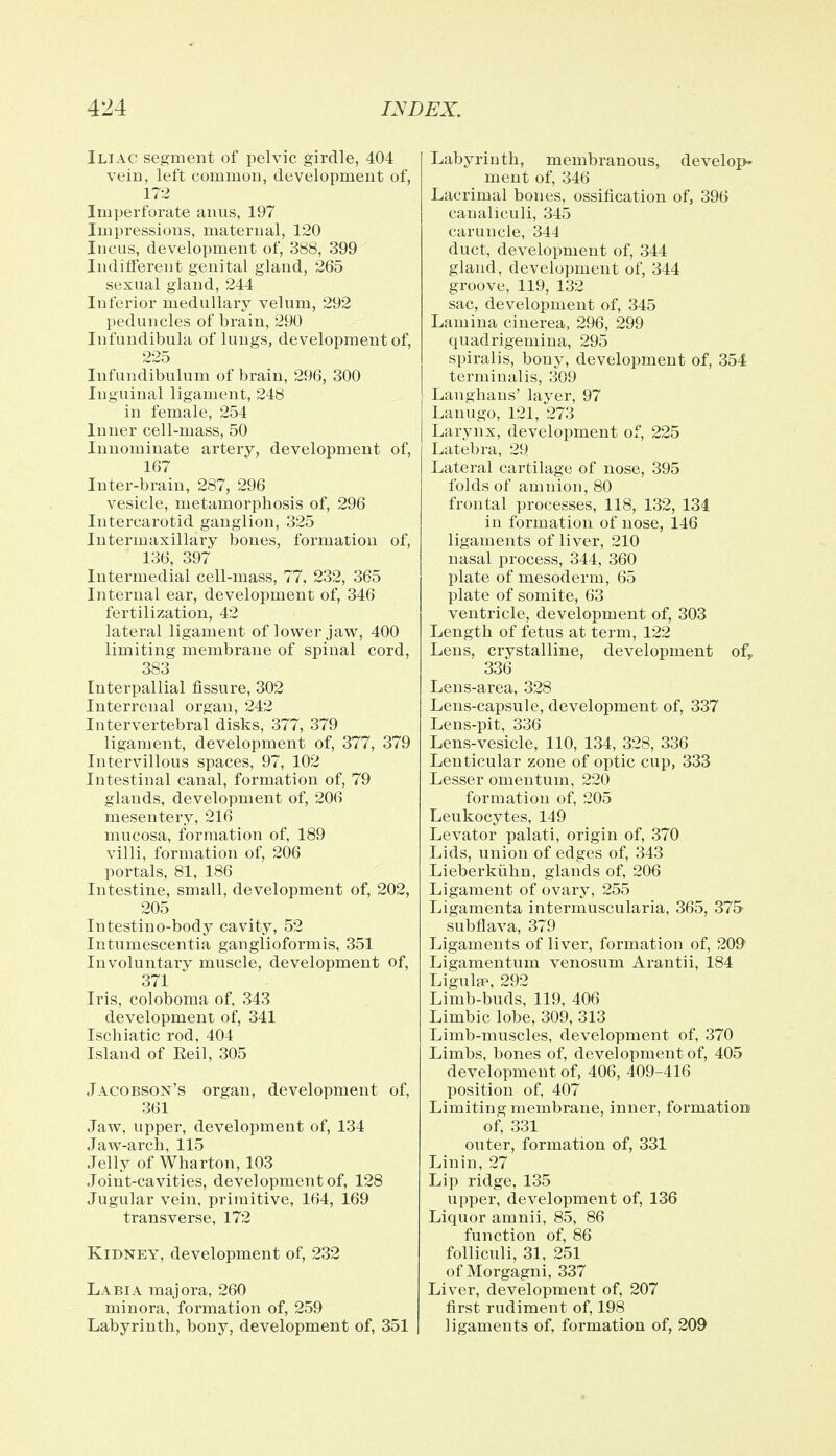Iliac segment of pelvic girdle, 404 vein, left common, development of, 172 Imperforate anus, 197 Impressions, maternal, 120 Incus, development of, 388, 399 Indifferent genital gland, 265 sexual gland, 244 Inferior medullary velum, 292 peduncles of brain, 290 Infundibula of lungs, development of, 225 Infundibulum of brain, 296, 300 Inguinal ligament, 248 in female, 254 Inner cell-mass, 50 Innominate artery, development of, 167 Inter-brain, 287, 296 vesicle, metamorphosis of, 296 Intercarotid ganglion, 325 Intermaxillary bones, formation of, 136, 397 Intermedial cell-mass, 77, 232, 365 Internal ear, development of, 346 fertilization, 42 lateral ligament of lower jaw, 400 limiting membrane of spinal cord, 383 Interpallial fissure, 302 Interrenal organ, 242 Intervertebral disks, 377, 379 ligament, development of, 377, 379 Intervillous spaces, 97, 102 Intestinal canal, formation of, 79 glands, development of, 206 mesentery, 216 mucosa, formation of, 189 villi, formation of, 206 portals, 81, 186 Intestine, small, development of, 202, 205 Intestino-body cavity, 52 Intumescentia ganglioformis, 351 Involuntary muscle, development of, 371 Iris, coloboma of, 343 development of, 341 Ischiatic rod, 404 Island of Eeil, 305 Jacobson's organ, development of, 361 Jaw, upper, development of, 134 Jaw-arch, 115 Jelly of Wharton, 103 Joint-cavities, development of, 128 Jugular vein, primitive, 164, 169 transverse, 172 Kidney, development of, 232 Labia majora, 260 minora, formation of, 259 Labyrinth, bony, development of, 351 Labyrinth, membranous, develop- ment of, 346 Lacrimal bones, ossification of, 396 canaliculi, 345 caruncle, 344 duct, development of, 344 gland, development of, 344 groove, 119, 132 sac, development of, 345 Lamina cinerea, 296, 299 quadrigemina, 295 spiralis, bony, development of, 354 terminalis, 309 Langhans' layer, 97 Lanugo, 121, 273 Larynx, development of, 225 Latebra, 29 Lateral cartilage of nose, 395 folds of amnion, 80 frontal processes, 118, 132, 134 in formation of nose, 146 ligaments of liver, 210 nasal process, 344, 360 plate of mesoderm, 65 plate of somite, 63 ventricle, development of, 303 Length of fetus at term, 122 Lens, crystalline, development of,, 336 Lens-area, 328 Lens-capsule, development of, 337 Lens-pit, 336 Lens-vesicle, 110, 134, 328, 336 Lenticular zone of optic cup, 333 Lesser omentum, 220 formation of, 205 Leukocytes, 149 Levator palati, origin of, 370 Lids, union of edges of, 343 Lieberkiihn, glands of, 206 Ligament of ovary, 255 Ligamenta intermuscularia, 365, 375 subflava, 379 Ligaments of liver, formation of, 209 Ligamentum venosum Arantii, 184 Ligulse, 292 Limb-buds, 119, 406 Limbic lobe, 309, 313 Limb-muscles, development of, 370 Limbs, bones of, development of, 405 development of, 406, 409-416 position of, 407 Limiting membrane, inner, formation* of, 331 outer, formation of, 331 Linin, 27 Lip ridge, 135 upper, development of, 136 Liquor amnii, 85, 86 function of, 86 folliculi, 31, 251 of Morgagni, 337 Liver, development of, 207 first rudiment of, 198 ligaments of, formation of, 209