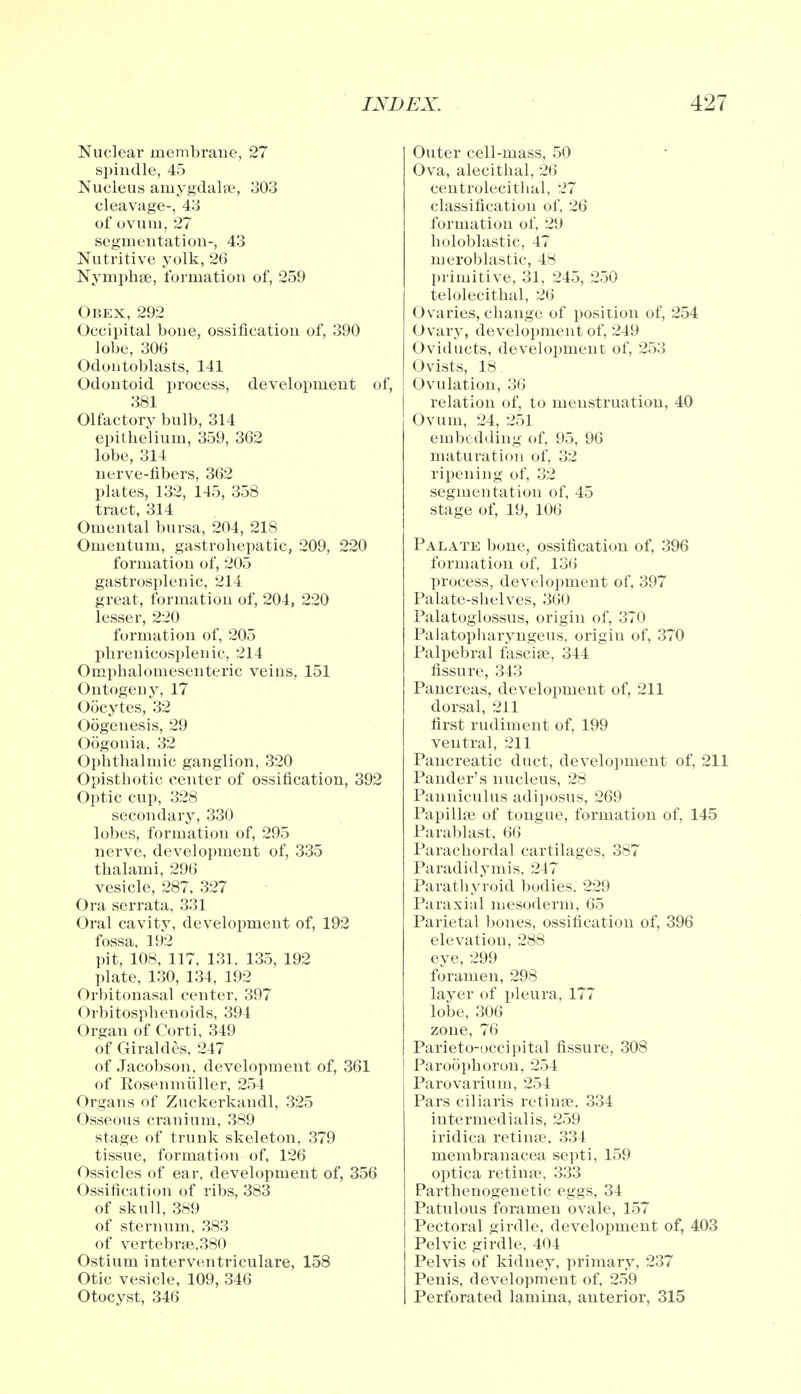 Nuclear membrane, 27 spindle, 45 Nucleus amygdalae, 303 cleavage-, 43 of ovum, 27 segmentation-, 43 Nutritive yolk, 26 Nymphse, formation of, 259 Obex, 292 Occipital bone, ossification of, 390 lobe, 306 Odontoblasts, 141 Odontoid process, development of, 381 Olfactory bulb, 314 epithelium, 359, 362 lobe, 314 nerve-fibers, 362 plates, 132, 145, 358 tract, 314 Omental bursa, 204, 218 Omentum, gastrohepatic, 209, 220 formation of, 205 gastrosplenic, 214 great, formation of, 204, 220 lesser, 220 formation of, 205 phrenicosplenic, 214 Omphalomesenteric veins, 151 Ontogeny, 17 Oocytes, 32 Oogenesis, 29 Oogonia, 32 Ophthalmic ganglion, 320 Opisthotic center of ossification, 392 Optic cup, 328 secondary, 330 lobes, formation of, 295 nerve, development of, 335 thalami, 296 vesicle, 287, 327 Ora serrata, 331 Oral cavity, development of, 192 fossa, 192 pit, 108, 117, 131, 135, 192 plate, 130, 134, 192 Orbitonasal center, 397 Orbitosphenoids, 394 Organ of Corti, 349 of Giraldes, 247 of Jacobson, development of, 361 of Eosenmiiller, 254 Organs of Zuckerkandl, 325 Osseous cranium, 389 stage of trunk skeleton, 379 tissue, formation of, 126 Ossicles of ear, development of, 356 Ossification of ribs, 383 of skull, 389 of sternum, 383 of vertebrse,380 Ostium interventricular, 158 Otic vesicle, 109, 346 Otocyst, 346 Outer cell-mass, 50 Ova, alecithal, 2(5 centrolecithal, 27 classification of, 26 formation of, 29 holoblastic, 47 meroblastic, 48 primitive, 31, 245, 250 telolecithal, 26 Ovaries, change of position of, 254 Ovary, development of, 249 Oviducts, development of, 253 Ovists, 18 Ovulation, 36 relation of, to menstruation, 40 Ovum, 24, 251 embedding of, 95, 96 maturation of, 32 ripening of, 32 segmentation of, 45 stage of, 19, 106 Palate bone, ossification of, 396 formation of. 136 process, development of, 397 Palate-shelves, 360 Palatoglossus, origin of, 370 Palatopbaryngeus, origin of, 370 Palpebral fascise, 344 fissure, 343 Pancreas, development of, 211 dorsal, 211 first rudiment of, 199 ventral, 211 Pancreatic duct, development of, 211 Pander's nucleus, 28 Panniculus adiposus, 269 Papillae of tongue, formation of, 145 Parablast, 66 Parachordal cartilages, 387 Paradidymis, 247 Parathyroid bodies. 229 Paraxial mesoderm, 65 Parietal bones, ossification of, 396 elevation, 288 eye, 299 foramen, 298 layer of pleura, 177 lobe, 306 zone, 76 Parietooccipital fissure, 308 Paroophoron, 254 Parovarium, 254 Pars ciliaris retinas. 334 intermedialis, 259 iridica retina?, 334 membranacea septi, 159 optica retinpe, 333 Parthenogenetic eggs, 34 Patulous foramen ovale, 157 Pectoral girdle, development of, 403 Pelvic girdle, 404 Pelvis of kidney, primary, 237 Penis, development of, 259 Perforated lamina, anterior, 315