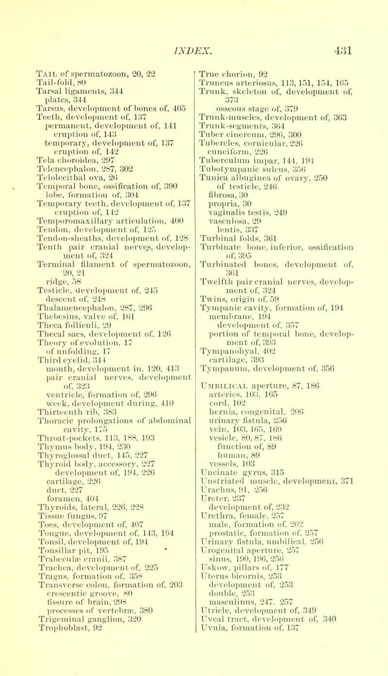 Tail of spermatozoon, 20, 22 Tail-fold, 80 Tarsal ligaments, 344 plates, 344 Tarsus, development of bones of, 405 Teeth, development of, 137 permanent, development of, 141 eruption of, 143 temporary, development of, 137 eruption of, 142 Tela choroidea, 297 Telencephalon, 287, 302 Telolecithal ova, 26 Temporal bone, ossification of, 390 lobe, formation of, 304 Temporary teeth, development of, 137 eruption of, 142 Temporomaxillary articulation, 400 Tendon, development of, 125 Tendon-sheaths, development of, 128 Tenth pair cranial nerves, develop- ment of, 324 Terminal filament of spermatozoon, 20, 21 ridge, 58 Testicle, development of, 245 descent of, 248 Thalamencephalon, 287, 296 Thebesius, valve of, 161 Theca folliculi, 29 Thecal sacs, development of, 126 Theory of evolution, 17 of unfolding, 17 Third eyelid, 344 month, development in, 120, 413 pair cranial nerves, development of, 323 ventricle, formation of, 296 week, development during, 410 Thirteenth rib, 383 Thoracic prolongations of abdominal cavity, 175 Throat-pockets, 113, 188, 193 Thymus bodv, 194, 230 Thyroglossal duct, 145, 227 Thyroid body, accessory, 227 development of, 194, 226 cartilage, 226 duct, 227 foramen, 404 Thyroids, lateral, 226, 228 Tissue fungus, 97 Toes, development of, 407 Tongue, development of, 143, 194 Tonsil, development of, 194 Tonsillar pit, 195 Trabecular cranii, 387 Trachea, development of, 225 Tragus, formation of, 358 Transverse colon, formation of, 203 crescentic groove, 80 fissure of brain, 298 processes of vertebrae, 380 Trigeminal ganglion, 320 Trophoblast, 92 True chorion, 92 Truncus arteriosus, 113,151, 154, 165 Trunk, skeleton of, development of, 373 osseous stage of, 379 Trunk-muscles, development of, 363 Trunk-segments, 364 Tuber cinereum, 296, 300 Tubercles, cornicular, 226 cuneiform, 226 Tuberculum impar, 144, 194 Tubotympanic sulcus, 356 Tunica albuginea of ovary, 250 of testicle, 246 fibrosa, 30 propria, 30 vaginalis testis, 249 vasculosa, 29 lentis, 337 Turbinal folds, 361 Turbinate bone, inferior, ossification of, 395 Turbinated bones, development of. 361 Twelfth pair cranial nerves, develop- ment of, 324 Twins, origin of, 59 Tympanic cavity, formation of, 194 membrane, 194 development of, 357 portion of temporal bone, develop- ment of, 393 Tympanohyal, 402 cartilage, 393 Tympanum, development of, 356 Umbilical aperture, 87, 186 arteries, 103, 165 cord, 102 hernia, congenital, 206 urinary fistula, 256 vein, 103, 165, 169 vesicle, 80, 87, 186 function of, 89 human, 89 vessels, 103 Uncinate gyrus, 315 Unstriated muscle, development, 371 Urachus, 91, 256 Ureter, 237 development of, 232 Urethra, female, 257 male, formation of, 2fi2 prostatic, formation of, 257 Urinary fistula, umbilical, 256 Urogenital aperture, 257 sinus, 190,196, 256 Uskow, pillars of, 177 Uterus bicornis, 253 development of, 253 double, 253 masculinus, 247, 257 Utricle, development of, 349 Uveal tract, development of, 340 Uvula, formation of, 137