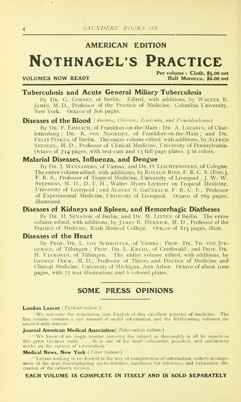 AMERICAN EDITION NOTHNAGELS PRACTICE Per volume : Cloth, $5.00 net VOLUMES NOW READY Half Morocco, $6.00 net Tuberculosis and Acute General Miliary Tuberculosis By Dr. G. Cornet, of Berlin. Edited, with additions, by Walter B. James, M. D., Professor of the Practice of Medicine, Columbia University, New York. Octavo of 806 pages. Diseases Of the Blood {Anemia, Chlorosis, Leukemia, and Pseudoleukemia) By Dr. P. Ehrlich, of Frankfort-on-the-Main ; Dr. A. Lazarus, of Char- lottenburg; Dr. K. von Noorden, of Frankfort-on-the-Main ; and Dr. Felix Pinkus, of Berlin. The entire volume edited, with additions, by Alfred Stengel, M. D., Professor of Clinical Medicine, University of Pennsylvania. Octavo of 714 pages, with text-cuts and 13 full-page plates, 5 in colors. Malarial Diseases, Influenza, and Dengue By Dr. J. Mannaberg, of Vienna, and Dr. O. Leichtenstern, of Cologne. The entire volume edited, with additions, by Ronald Ross, F. R. C. S. (Eng.), F. R. S., Professor of Tropical Medicine, University of Liverpool ; J. W. W. Stephens, M. D., D. P. H., Walter Myers Lecturer on Tropical Medicine, University of Liverpool ; and Albert S. Grunbaum, F. R. C. P., Professor of Experimental Medicine, University of Liverpool. Octavo of 769 pages, illustrated. Diseases of Kidneys and Spleen, and Hemorrhagic Diatheses By Dr. H. Senator, of Berlin, and Dr. M. Litten, of Berlin. The entire volume edited, with additions, by James B. Herrick, M. D., Professor of the Practice of Medicine, Rush Medical College. Octavo of 815 pages, illust. Diseases of the Heart By Prof. Dr. L. von Schrotter, of Vienna ; Prof. Dr. Th. von Jur- gensen, of Tubingen ; Prof. Dr. L. Krehl, of Greifswald ; and Prof. Dr. H. Vierordt, of Tubingen. The entire volume edited, with additions, by George Dock, M. D., Professor of Theory and Practice of Medicine and Clinical Medicine, University of Michigan, Ann Arbor. Octavo of about 1000 pages, with 72 text illustrations and 6 colored plates. SOME PRESS OPINIONS London Lancet [Typhoid volume) We welcome the translation into English of this excellent practice of medicine. The first volume contains a vast amount of useful information, and the forthcoming volumes are awaited with interest/' Journal American Medical Association ( Tuberculosis volume) We know of no single treatise covering the subject so thoroughly in all its aspects as this great German work. ... It is one of the most exhaustive, practical, and satisfactory works on the subject of tuberculosis. Medical News, New York {Liver volume) Leaves nothing to be desired in the way of completeness of information, orderly arrange- ment of the text, thoroughgoing up-to-dateness, handiness for reference, and exhaustive dis- cussion of the subjects treated. EACH VOLUME IS COMPLETE IN ITSELF AND IS SOLD SEPARATELY