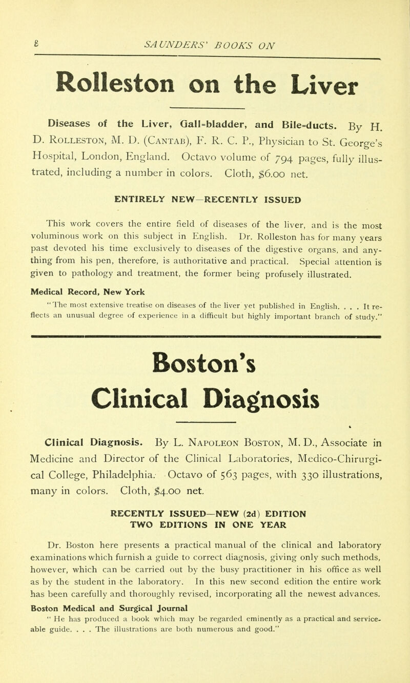 Rolleston on the Liver Diseases of the Liver, Gall=bladder, and Bile=ducts. By H. D. Rolleston, M. D. (Cantab), F. R. C. P., Physician to St. George's Hospital, London, England. Octavo volume of 794 pages, fully illus- trated, including a number in colors. Cloth, $6.00 net. ENTIRELY NEW—RECENTLY ISSUED This work covers the entire field of diseases of the liver, and is the most voluminous work on this subject in English. Dr. Rolleston has for many years past devoted his time exclusively to diseases of the digestive organs, and any- thing from his pen, therefore, is authoritative and practical. Special attention is given to pathology and treatment, the former being profusely illustrated. Medical Record, New York The most extensive treatise on diseases of the liver yet published in English. ... It re- flects an unusual degree of experience in a difficult but highly important branch of study. mm 1111 1 wimi— iwuMMniiiiiiniiiiHMHiiiiii iiiimih 111 ■■■■mi—11 ■ —inmnininiipii —mmmmurn »n wimnt Boston's Clinical Diagnosis Clinical Diagnosis. By L. Napoleon Boston, M. D., Associate in Medicine and Director of the Clinical Laboratories, Medico-Chiruro-i- cal College, Philadelphia. Octavo of 563 pages, with 330 illustrations, many in colors. Cloth, $4.00 net. RECENTLY ISSUED—NEW (2d) EDITION TWO EDITIONS IN ONE YEAR Dr. Boston here presents a practical manual of the clinical and laboratory examinations which furnish a guide to correct diagnosis, giving only such methods, however, which can be carried out by the busy practitioner in his office as well as by the student in the laboratory. In this new second edition the entire work has been carefully and thoroughly revised, incorporating all the newest advances. Boston Medical and Surgical Journal He has produced a book which may be regarded eminently as a practical and service- able guide. . . . The illustrations are both numerous and good.