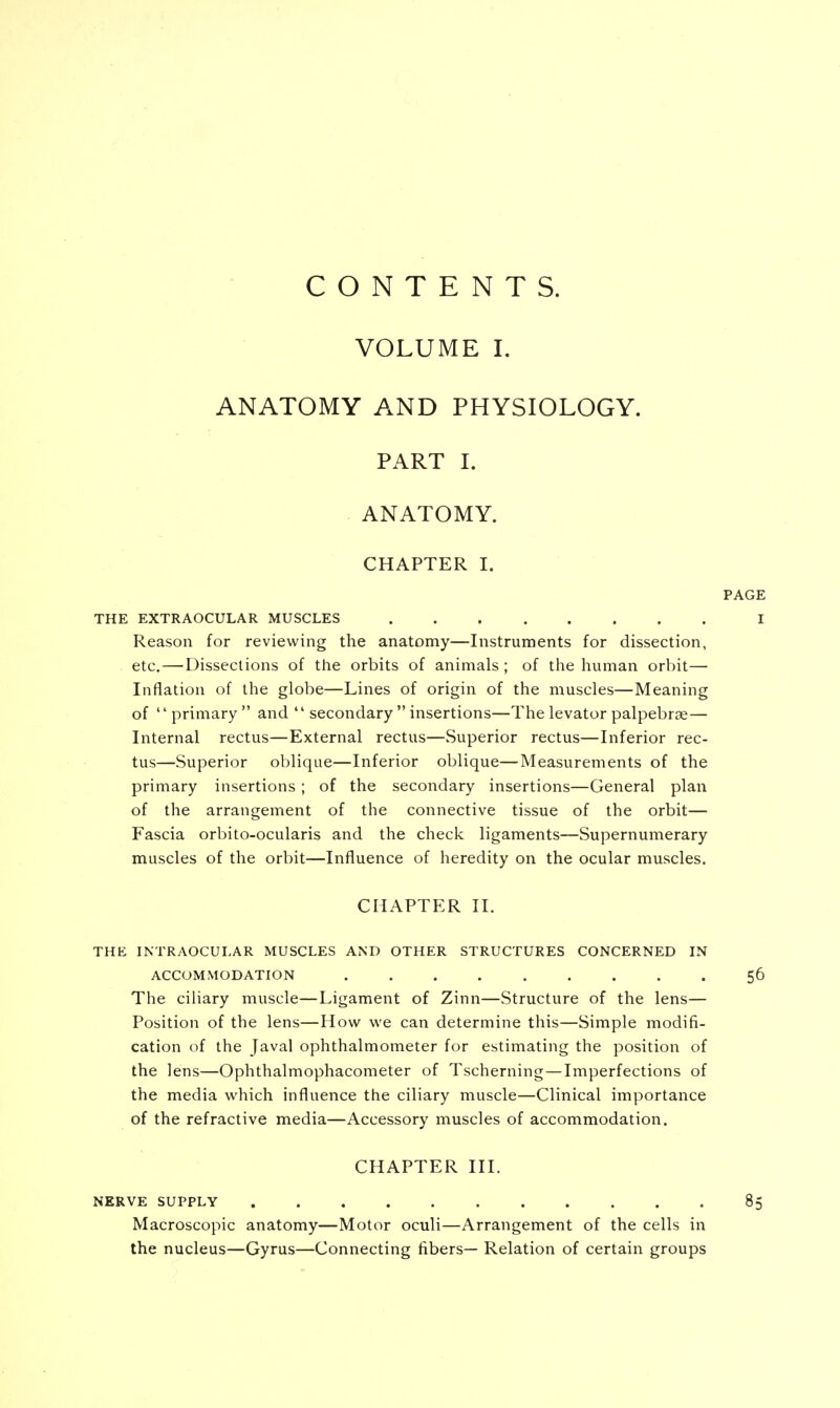 CONTENTS. VOLUME I. ANATOMY AND PHYSIOLOGY. PART I. ANATOMY. CHAPTER I. THE EXTRAOCULAR MUSCLES Reason for reviewing the anatomy—Instruments for dissection, etc.—Dissections of the orbits of animals ; of the human orbit— Inflation of the globe—Lines of origin of the muscles—Meaning of primary and  secondary  insertions—The levator palpebral— Internal rectus—External rectus—Superior rectus—Inferior rec- tus—Superior oblique—Inferior oblique—Measurements of the primary insertions; of the secondary insertions—General plan of the arrangement of the connective tissue of the orbit— Fascia orbito-ocularis and the check ligaments—Supernumerary muscles of the orbit—Influence of heredity on the ocular muscles. CHAPTER II. THE INTRAOCULAR MUSCLES AND OTHER STRUCTURES CONCERNED IN ACCOMMODATION The ciliary muscle—Ligament of Zinn—Structure of the lens— Position of the lens—How we can determine this—Simple modifi- cation of the Javal ophthalmometer for estimating the position of the lens—Ophthalmophacometer of Tscherning—Imperfections of the media which influence the ciliary muscle—Clinical importance of the refractive media—Accessory muscles of accommodation. CHAPTER III. NERVE SUPPLY Macroscopic anatomy—Motor oculi—Arrangement of the cells in the nucleus—Gyrus—Connecting fibers— Relation of certain groups