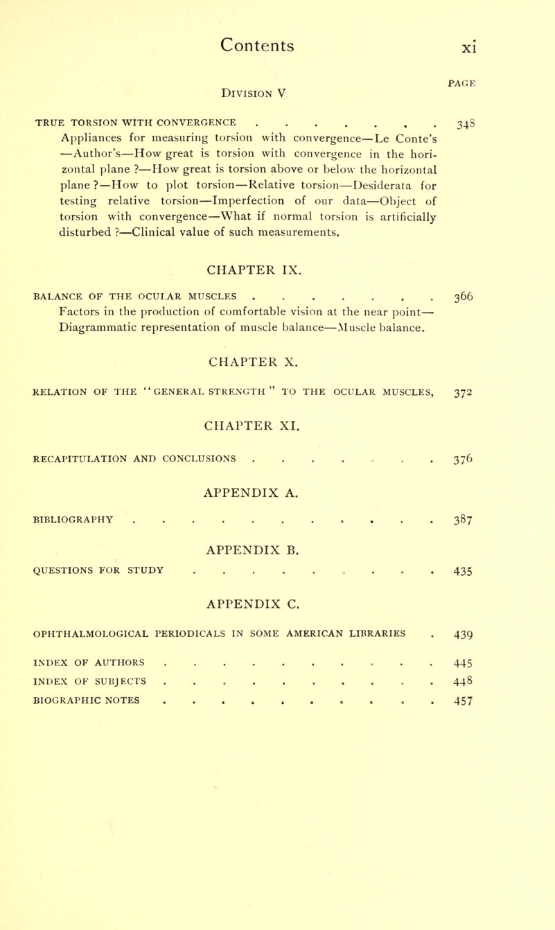 PAGE Division V TRUE TORSION WITH CONVERGENCE 34S Appliances for measuring torsion with convergence—Le Conte's —Author's—How great is torsion with convergence in the hori- zontal plane ?—How great is torsion above or below the horizontal plane ?—How to plot torsion—Relative torsion—Desiderata for testing relative torsion—Imperfection of our data—Object of torsion with convergence—What if normal torsion is artificially disturbed ?—Clinical value of such measurements. CHAPTER IX. BALANCE OF THE OCULAR MUSCLES 366 Factors in the production of comfortable vision at the near point— Diagrammatic representation of muscle balance—Muscle balance. CHAPTER X. RELATION OF THE  GENERAL STRENGTH  TO THE OCULAR MUSCLES, 372 CHAPTER XI. RECAPITULATION AND CONCLUSIONS ....... 376 APPENDIX A. BIBLIOGRAPHY 387 APPENDIX B. QUESTIONS FOR STUDY 435 APPENDIX C. OPHTHALMOLOGICS PERIODICALS IN SOME AMERICAN LIBRARIES . 439 INDEX OF AUTHORS INDEX OF SUBJECTS BIOGRAPHIC NOTES 445 448 457