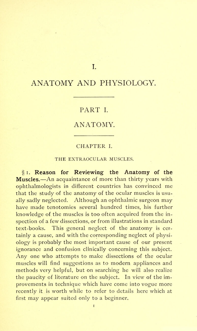 ANATOMY AND PHYSIOLOGY. PART I. ANATOMY. CHAPTER I. THE EXTRAOCULAR MUSCLES. § i. Reason for Reviewing the Anatomy of the Muscles.—An acquaintance of more than thirty years with ophthalmologists in different countries has convinced me that the study of the anatomy of the ocular muscles is usu- ally sadly neglected. Although an ophthalmic surgeon may have made tenotomies several hundred times, his further knowledge of the muscles is too often acquired from the in- spection of a few dissections, or from illustrations in standard text-books. This general neglect of the anatomy is cer- tainly a cause, and with the corresponding neglect of physi- ology is probably the most important cause of our present ignorance and confusion clinically concerning this subject. Any one who attempts to make dissections of the ocular muscles will find suggestions as to modern appliances and methods very helpful, but on searching he will also realize the paucity of literature on the subject. In view of the im- provements in technique which have come into vogue more recently it is worth while to refer to details here which at first may appear suited only to a beginner.