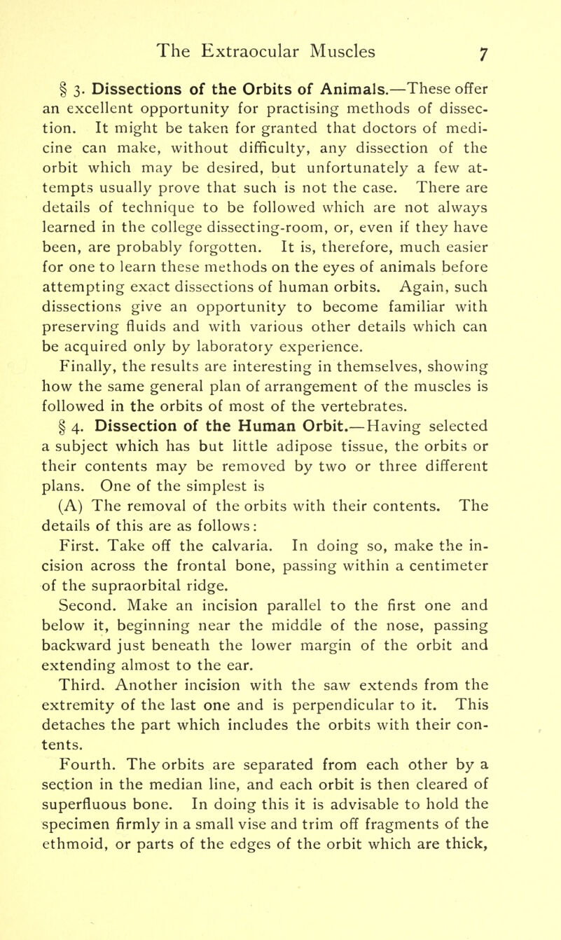 § 3. Dissections of the Orbits of Animals.—These offer an excellent opportunity for practising methods of dissec- tion. It might be taken for granted that doctors of medi- cine can make, without difficulty, any dissection of the orbit which may be desired, but unfortunately a few at- tempts usually prove that such is not the case. There are details of technique to be followed which are not always learned in the college dissecting-room, or, even if they have been, are probably forgotten. It is, therefore, much easier for one to learn these methods on the eyes of animals before attempting exact dissections of human orbits. Again, such dissections give an opportunity to become familiar with preserving fluids and with various other details which can be acquired only by laboratory experience. Finally, the results are interesting in themselves, showing how the same general plan of arrangement of the muscles is followed in the orbits of most of the vertebrates. § 4. Dissection of the Human Orbit.—Having selected a subject which has but little adipose tissue, the orbits or their contents may be removed by two or three different plans. One of the simplest is (A) The removal of the orbits with their contents. The details of this are as follows: First. Take off the calvaria. In doing so, make the in- cision across the frontal bone, passing within a centimeter of the supraorbital ridge. Second. Make an incision parallel to the first one and below it, beginning near the middle of the nose, passing backward just beneath the lower margin of the orbit and extending almost to the ear. Third. Another incision with the saw extends from the extremity of the last one and is perpendicular to it. This detaches the part which includes the orbits with their con- tents. Fourth. The orbits are separated from each other by a section in the median line, and each orbit is then cleared of superfluous bone. In doing this it is advisable to hold the specimen firmly in a small vise and trim off fragments of the ethmoid, or parts of the edges of the orbit which are thick,