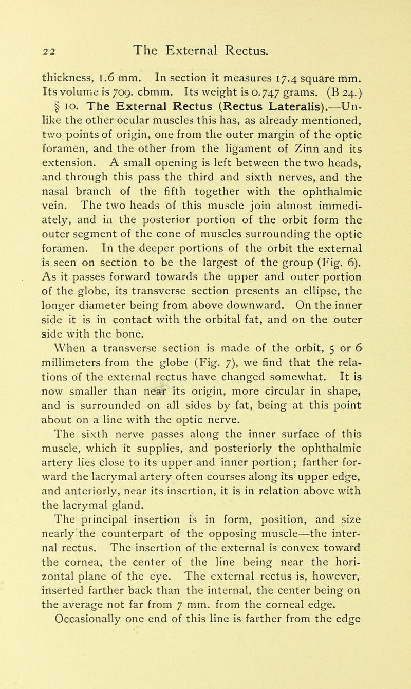 thickness, 1.6 mm. In section it measures 17.4 square mm. Its volume is 709. cbmm. Its weight is 0.747 grams. (B 24.) § 10. The External Rectus (Rectus Lateralis).—Un- like the other ocular muscles this has, as already mentioned, two points of origin, one from the outer margin of the optic foramen, and the other from the ligament of Zinn and its extension. A small opening is left between the two heads, and through this pass the third and sixth nerves, and the nasal branch of the fifth together with the ophthalmic vein. The two heads of this muscle join almost immedi- ately, and in the posterior portion of the orbit form the outer segment of the cone of muscles surrounding the optic foramen. In the deeper portions of the orbit the external is seen on section to be the largest of the group (Fig. 6). As it passes forward towards the upper and outer portion of the globe, its transverse section presents an ellipse, the longer diameter being from above downward. On the inner side it is in contact with the orbital fat, and on the outer side with the bone. When a transverse section is made of the orbit, 5 or 6 millimeters from the globe (Fig. 7), we find that the rela- tions of the external rectus have changed somewhat. It is now smaller than near its origin, more circular in shape, and is surrounded on all sides by fat, being at this point about on a line with the optic nerve. The sixth nerve passes along the inner surface of this muscle, which it supplies, and posteriorly the ophthalmic artery lies close to its upper and inner portion; farther for- ward the lacrymal artery often courses along its upper edge, and anteriorly, near its insertion, it is in relation above with the lacrymal gland. The principal insertion is in form, position, and size nearly the counterpart of the opposing muscle—the inter- nal rectus. The insertion of the external is convex toward the cornea, the center of the line being near the hori- zontal plane of the eye. The external rectus is, however, inserted farther back than the internal, the center being on the average not far from 7 mm. from the corneal edge. Occasionally one end of this line is farther from the edge