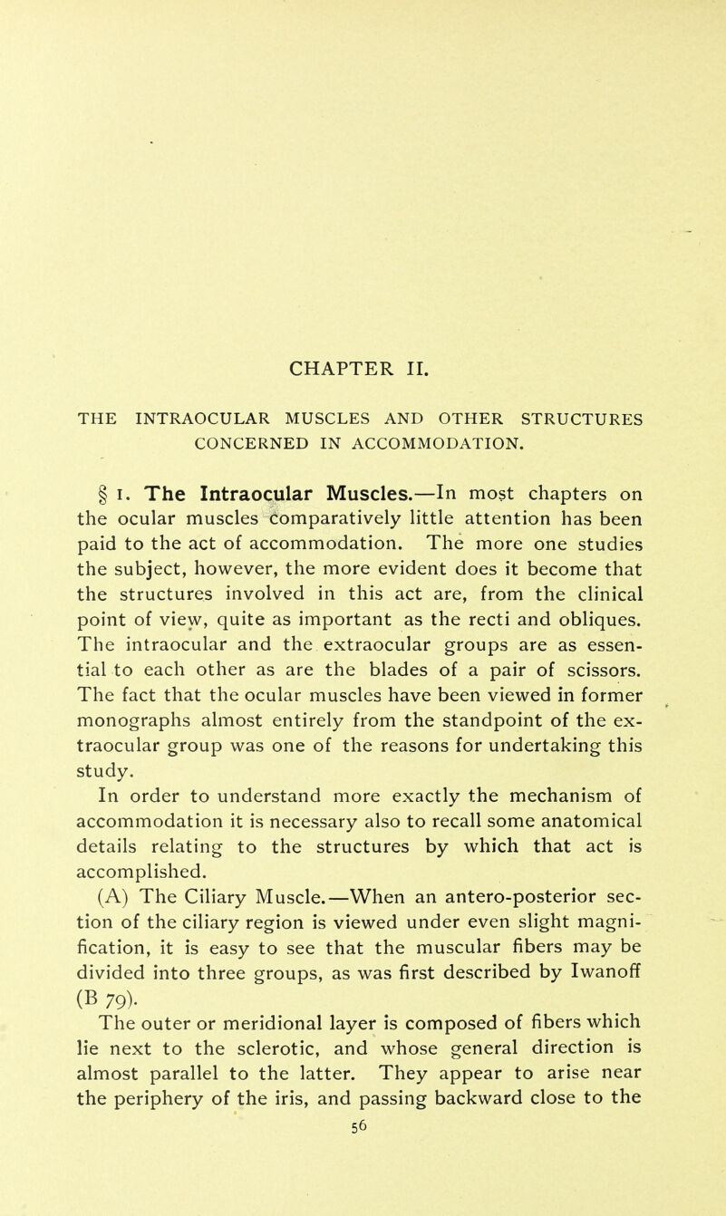 CHAPTER II. THE INTRAOCULAR MUSCLES AND OTHER STRUCTURES CONCERNED IN ACCOMMODATION. § i. The Intraocular Muscles.—In most chapters on the ocular muscles Comparatively little attention has been paid to the act of accommodation. The more one studies the subject, however, the more evident does it become that the structures involved in this act are, from the clinical point of view, quite as important as the recti and obliques. The intraocular and the extraocular groups are as essen- tial to each other as are the blades of a pair of scissors. The fact that the ocular muscles have been viewed in former monographs almost entirely from the standpoint of the ex- traocular group was one of the reasons for undertaking this study. In order to understand more exactly the mechanism of accommodation it is necessary also to recall some anatomical details relating to the structures by which that act is accomplished. (A) The Ciliary Muscle.—When an antero-posterior sec- tion of the ciliary region is viewed under even slight magni- fication, it is easy to see that the muscular fibers may be divided into three groups, as was first described by Iwanoff (B 79)- The outer or meridional layer is composed of fibers which lie next to the sclerotic, and whose general direction is almost parallel to the latter. They appear to arise near the periphery of the iris, and passing backward close to the