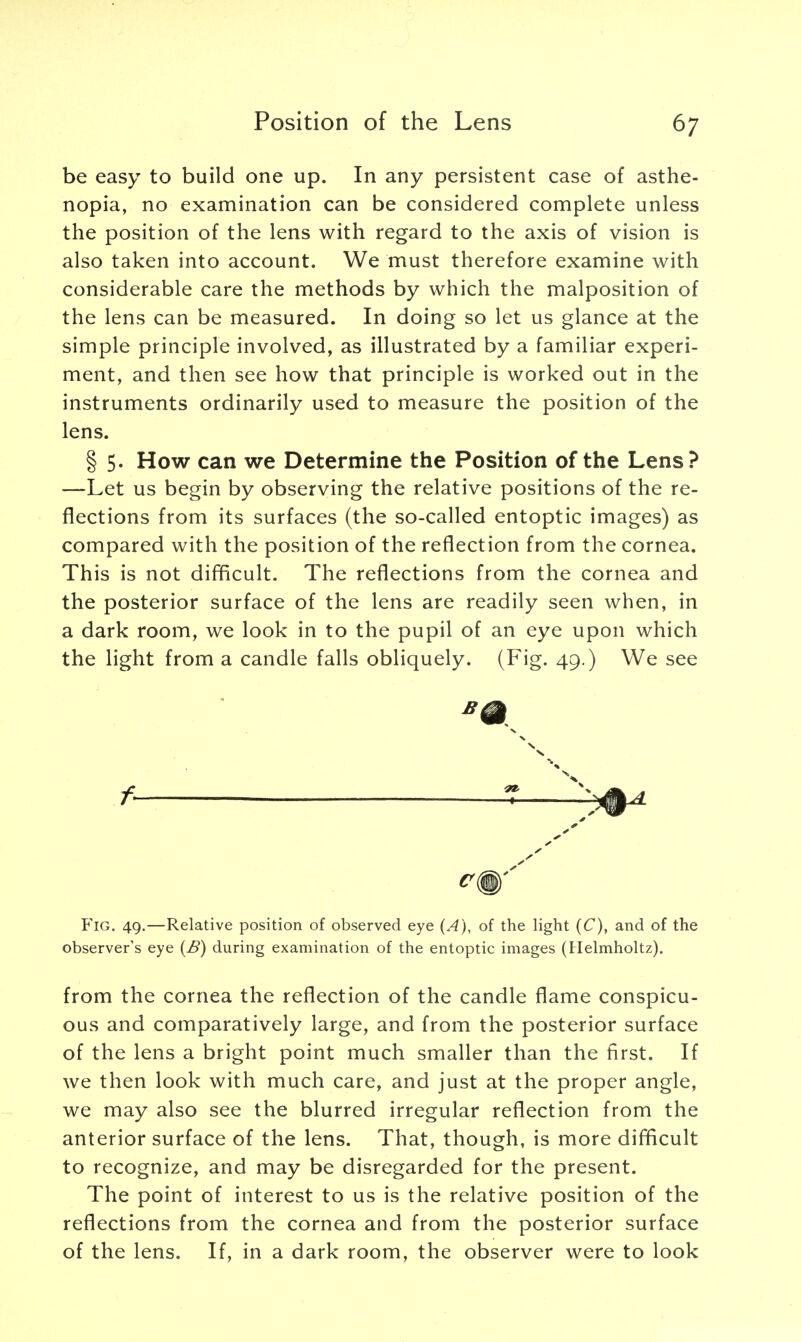 be easy to build one up. In any persistent case of asthe- nopia, no examination can be considered complete unless the position of the lens with regard to the axis of vision is also taken into account. We must therefore examine with considerable care the methods by which the malposition of the lens can be measured. In doing so let us glance at the simple principle involved, as illustrated by a familiar experi- ment, and then see how that principle is worked out in the instruments ordinarily used to measure the position of the lens. § 5. How can we Determine the Position of the Lens? —Let us begin by observing the relative positions of the re- flections from its surfaces (the so-called entoptic images) as compared with the position of the reflection from the cornea. This is not difficult. The reflections from the cornea and the posterior surface of the lens are readily seen when, in a dark room, we look in to the pupil of an eye upon which the light from a candle falls obliquely. (Fig. 49.) We see f 1 Fig. 49.—Relative position of observed eye (A), of the light (C), and of the observer's eye (B) during examination of the entoptic images (Helmholtz). from the cornea the reflection of the candle flame conspicu- ous and comparatively large, and from the posterior surface of the lens a bright point much smaller than the first. If we then look with much care, and just at the proper angle, we may also see the blurred irregular reflection from the anterior surface of the lens. That, though, is more difficult to recognize, and may be disregarded for the present. The point of interest to us is the relative position of the reflections from the cornea and from the posterior surface of the lens. If, in a dark room, the observer were to look
