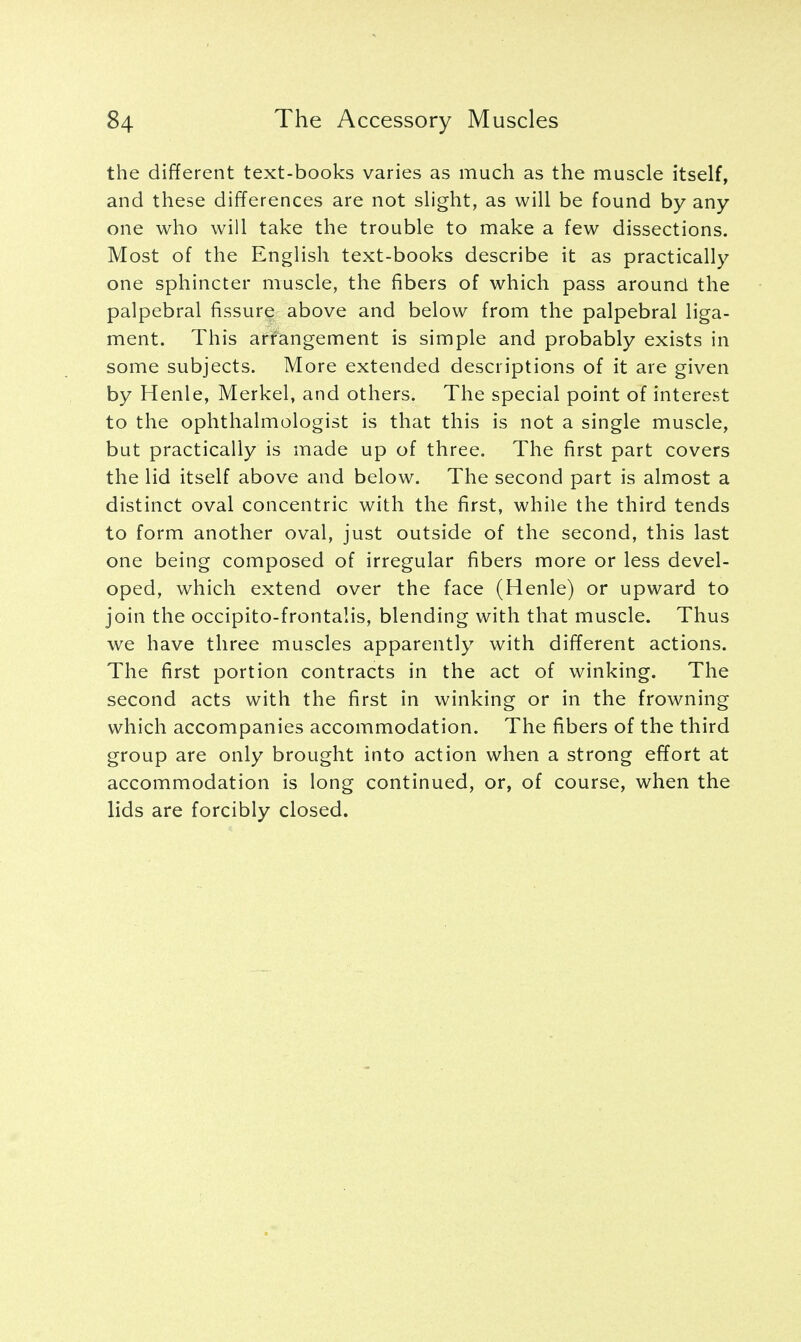 the different text-books varies as much as the muscle itself, and these differences are not slight, as will be found by any one who will take the trouble to make a few dissections. Most of the English text-books describe it as practically one sphincter muscle, the fibers of which pass around the palpebral fissure above and below from the palpebral liga- ment. This arrangement is simple and probably exists in some subjects. More extended descriptions of it are given by Henle, Merkel, and others. The special point of interest to the ophthalmologist is that this is not a single muscle, but practically is made up of three. The first part covers the lid itself above and below. The second part is almost a distinct oval concentric with the first, while the third tends to form another oval, just outside of the second, this last one being composed of irregular fibers more or less devel- oped, which extend over the face (Henle) or upward to join the occipito-frontalis, blending with that muscle. Thus we have three muscles apparently with different actions. The first portion contracts in the act of winking. The second acts with the first in winking or in the frowning which accompanies accommodation. The fibers of the third group are only brought into action when a strong effort at accommodation is long continued, or, of course, when the lids are forcibly closed.