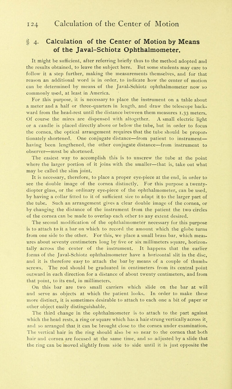 § 4. Calculation of the Center of Motion by Means of the Javal-Schiotz Ophthalmometer. It might be sufficient, after referring briefly thus to the method adopted and the results obtained, to leave the subject here. But some students may care to follow it a step further, making the measurements themselves, and for that reason an additional word is in order, to indicate how the center of motion can be determined by means of the Javal-Schiotz ophthalmometer now so commonly vised, at least in America. For this purpose, it is necessary to place the instrument on a table about a meter and a half or three-quarters in length, and draw the telescope back- ward from the head-rest until the distance between them measures 1.33 meters. Of course the mires are dispensed with altogether. A small electric light or a candle is placed directly above or below the tube, but in order to focus the cornea, the optical arrangement requires that the tube should be propor- tionately shortened. One conjugate distance—from patient to instrument— having been lengthened, the other conjugate distance—from instrument to observer—must be shortened. The easiest way to accomplish this is to unscrew the tube at the point where the larger portion of it joins with the smaller—that is, take out what may be called the slim joint. It is necessary, therefore, to place a proper eye-piece at the end, in order to see the double image of the cornea distinctly. For this purpose a twenty- diopter glass, or the ordinary eye-piece of the ophthalmometer, can be used, by having a collar fitted to it of sufficient size to adapt it to the larger part of the tube. Such an arrangement gives a clear double image of the cornea, or by changing the distance of the instrument from the patient the two circles of the cornea can be made to overlap each other to any extent desired. The second modification of the ophthalmometer necessary for this purpose is to attach to it a bar on which to record the amount which the globe turns from one side to the other. For this, we place a small brass bar, which meas- ures about seventy centimeters long by five or six millimeters square, horizon- tally across the center of the instrument. It happens that the earlier forms of the Javal-Schiotz ophthalmometer have a horizontal slit in the disc, and it is therefore easy to attach the bar by means of a couple of thumb- screws. The rod should be graduated in centimeters from its central point outward in each direction for a distance of about twenty centimeters, and from that point, to its end, in millimeters. On this bar are two small carriers which slide on the bar at will and serve as objects at which the patient looks. In order to make these more distinct, it is sometimes desirable to attach to each one a bit of paper or other object easily distinguishable. The third change in the ophthalmometer is to attach to the part against which the head rests, a ring or square which has a hair strung vertically across it? and so arranged that it can be brought close to the cornea under examination. The vertical hair in the ring should also be so near to the cornea that both hair and cornea are focused at the same time, and so adjusted by a slide that the ring can be moved slightly from side to side until it is just opposite the