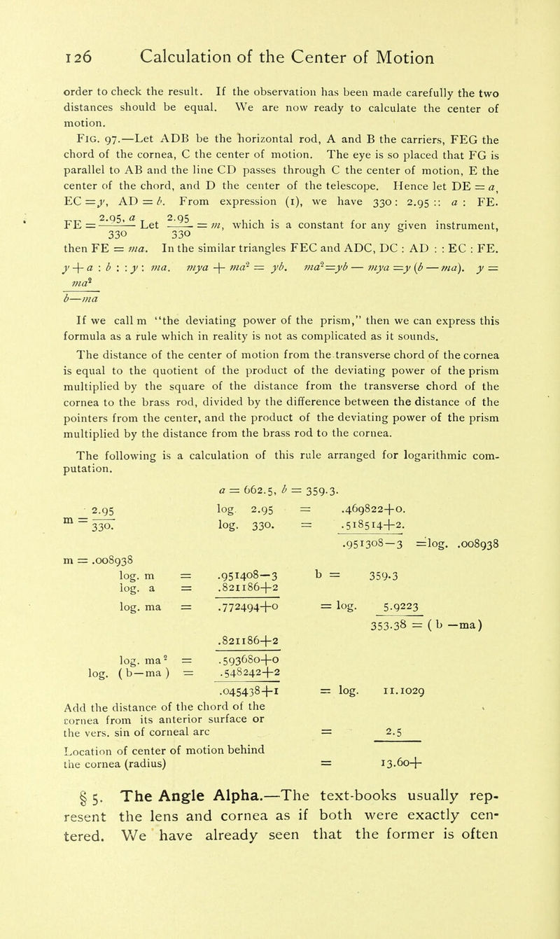 order to check the result. If the observation has been made carefully the two distances should be equal. We are now ready to calculate the center of motion. Fig. 97.—Let ADB be the horizontal rod, A and B the carriers, FEG the chord of the cornea, C the center of motion. The eye is so placed that FG is parallel to AB and the line CD passes through C the center of motion, E the center of the chord, and D the center of the telescope. Hence let DE = a EC =y, AD =/>. From expression (1), we have 330: 2.95:: a: FE. FE = 2195^Let 2.95 330 then FE = ma. y -\- a \ b \ \ y : 130 which is a constant for any given instrument, In the similar triangles FEC and ADC, DC : AD : : EC : FE. a. my a + md1 = yb. 7/10? =yb — my a =y (b — ma), y — b—ma If we call m the deviating power of the prism, then we can express this formula as a rule which in reality is not as complicated as it sounds. The distance of the center of motion from the. transverse chord of the cornea is equal to the quotient of the product of the deviating power of the prism multiplied by the square of the distance from the transverse chord of the cornea to the brass rod, divided by the difference between the distance of the pointers from the center, and the product of the deviating power of the prism multiplied by the distance from the brass rod to the cornea. The following is a calculation of this rule arranged for logarithmic com- putation. 2.95 m = 33^ m = .008938 log. m log. a log. ma a = 662.5, ^ log. 2.95 log. 330. .951408-3 .821186+2 .772494+0 .821186+2 359-3- .469822+0. .518514+2. .951308 — 3 =log. .008938 b = log. 359-3 5-9223 353-38 = ( b —ma) .5936S0+0 .548242+2 log. ma2 = log. (b —ma) = .045438+1 Add the distance of the chord of the cornea from its anterior surface or the vers, sin of corneal arc Location of center of motion behind the cornea (radius) = log. 11.1029 2-5 13.60+ § 5. The Angle Alpha.—The text-books usually rep- resent the lens and cornea as if both were exactly cen- tered. We have already seen that the former is often