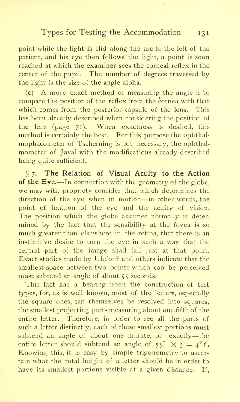point while the light is slid along the arc to the left of the patient, and his eye then follows the light, a point is soon reached at which the examiner sees the corneal reflex in the center of the pupil. The number of degrees traversed by the light is the size of the angle alpha. (c) A more exact method of measuring the angle is to compare the position of the reflex from the cornea with that which comes from the posterior capsule of the lens. This has been already described when considering the position of the lens (page 71). When exactness is desired, this method is certainly the best. For this purpose the ophthal- mophacometer of Tscherning is not necessary, the ophthal- mometer of Javal with the modifications already described being quite sufficient. § 7. The Relation of Visual Acuity to the Action of the Eye.—In connection with the geometry of the globe, we may with propriety consider that which determines the direction of the eye when in motion—in other words, the point of fixation of the eye and the acuity of vision. The position which the globe assumes normally is deter- mined by the fact that the sensibility at the fovea is so much greater than elsewhere in the retina, that there is an instinctive desire to turn the eye in such a way that the central part of the image shall fall just at that point. Exact studies made by Uhthoff and others indicate that the smallest space between two points which can be perceived must subtend an angle of about 55 seconds. This fact has a bearing upon the construction of test types, for, as is well known, most of the letters, especially the square ones, can themselves be resolved into squares, the smallest projecting parts measuring about one-fifth of the entire letter. Therefore, in order to see all the parts of such a letter distinctly, each of these smallest portions must subtend an angle of about one minute, or—exactly—the entire letter should subtend an angle of 55 X 5 = 4°.6. Knowing this, it is easy by simple trigonometry to ascer- tain what the total height of a letter should be in order to have its smallest portions visible at a given distance. If,