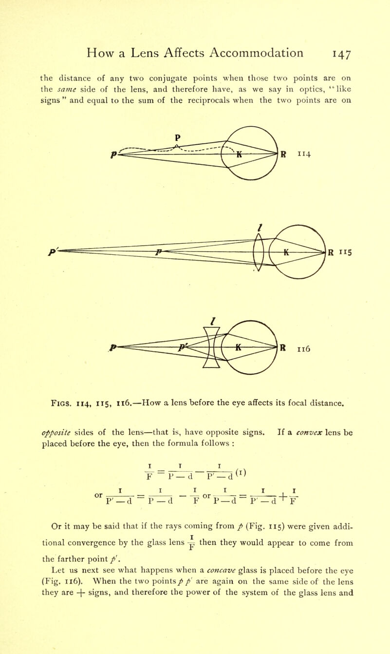 the distance of any two conjugate points when those two points are on the same side of the lens, and therefore have, as we say in optics, like signs  and equal to the sum of the reciprocals when the two points are on Or it may be said that if the rays coming from p (Fig. 115) were given addi- tional convergence by the glass lens ~ then they would appear to come from the farther point Let us next see what happens when a concave glass is placed before the eye (Fig. 116). When the two pointsp p' are again on the same side of the lens they are -f- signs, and therefore the power of the system of the glass lens and