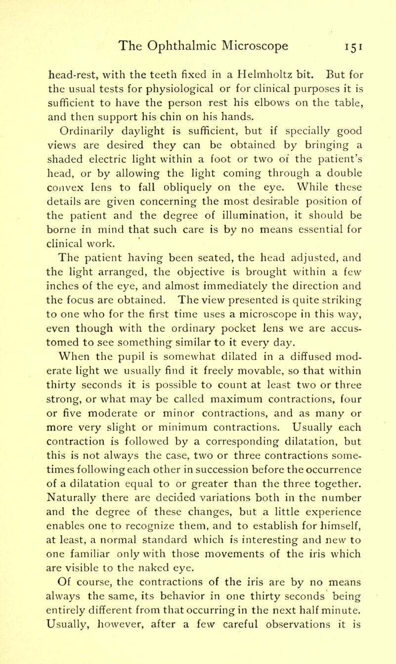 head-rest, with the teeth fixed in a Helmholtz bit. But for the usual tests for physiological or for clinical purposes it is sufficient to have the person rest his elbows on the table, and then support his chin on his hands. Ordinarily daylight is sufficient, but if specially good views are desired they can be obtained by bringing a shaded electric light within a foot or two of the patient's head, or by allowing the light coming through a double convex lens to fall obliquely on the eye. While these details are given concerning the most desirable position of the patient and the degree of illumination, it should be borne in mind that such care is by no means essential for clinical work. The patient having been seated, the head adjusted, and the light arranged, the objective is brought within a few inches of the eye, and almost immediately the direction and the focus are obtained. The view presented is quite striking to one who for the first time uses a microscope in this way, even though with the ordinary pocket lens we are accus- tomed to see something similar to it every day. When the pupil is somewhat dilated in a diffused mod- erate light we usually find it freely movable, so that within thirty seconds it is possible to count at least two or three strong, or what may be called maximum contractions, four or five moderate or minor contractions, and as many or more very slight or minimum contractions. Usually each contraction is followed by a corresponding dilatation, but this is not always the case, two or three contractions some- times following each other in succession before the occurrence of a dilatation equal to or greater than the three together. Naturally there are decided variations both in the number and the degree of these changes, but a little experience enables one to recognize them, and to establish for himself, at least, a normal standard which is interesting and new to one familiar only with those movements of the iris which are visible to the naked eye. Of course, the contractions of the iris are by no means always the same, its behavior in one thirty seconds being entirely different from that occurring in the next half minute. Usually, however, after a few careful observations it is