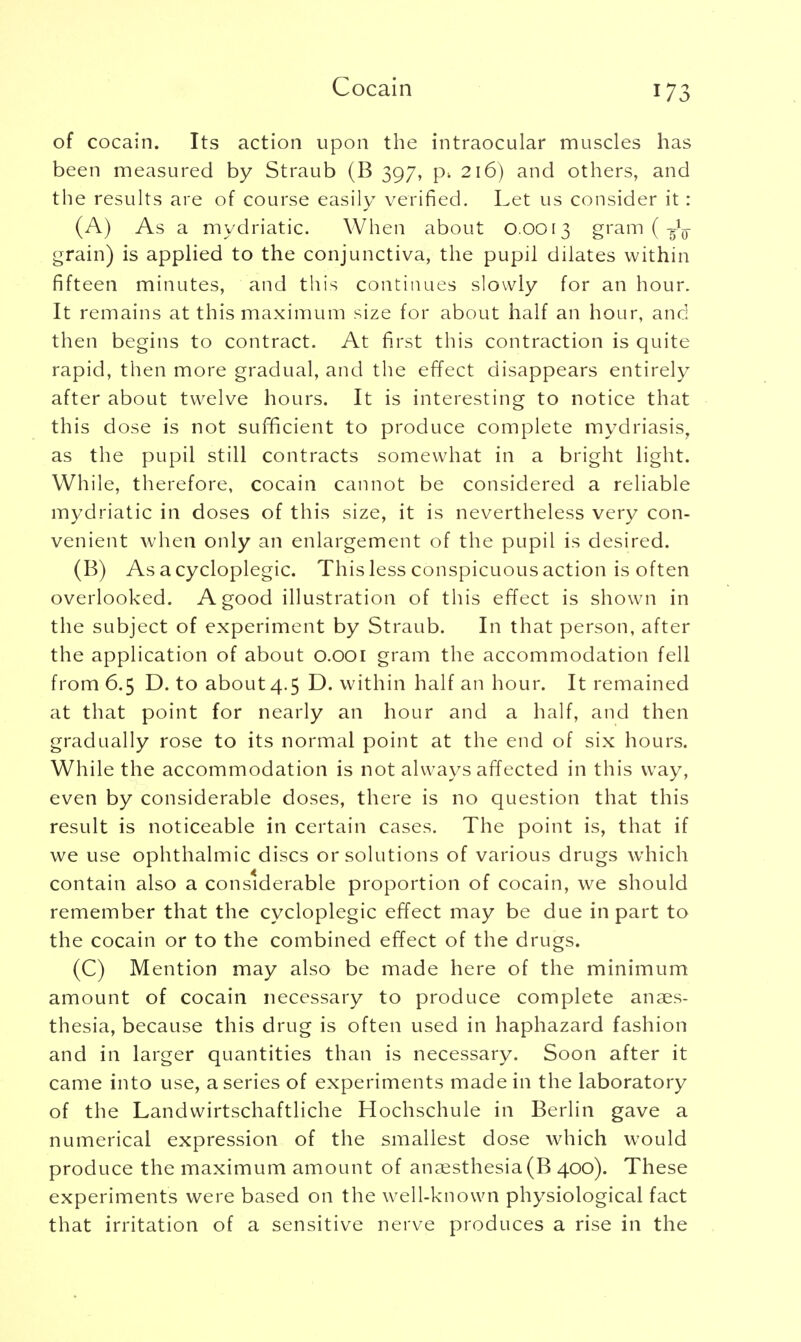 Cocain of cocain. Its action upon the intraocular muscles has been measured by Straub (B 397, p. 216) and others, and the results are of course easily verified. Let us consider it : (A) As a mydriatic. When about 0.0013 gram ( grain) is applied to the conjunctiva, the pupil dilates within fifteen minutes, and this continues slowly for an hour. It remains at this maximum size for about half an hour, and then begins to contract. At first this contraction is quite rapid, then more gradual, and the effect disappears entirely after about twelve hours. It is interesting to notice that this dose is not sufficient to produce complete mydriasis, as the pupil still contracts somewhat in a bright light. While, therefore, cocain cannot be considered a reliable mydriatic in doses of this size, it is nevertheless very con- venient when only an enlargement of the pupil is desired. (B) As acycloplegic. This less conspicuous action is often overlooked. A good illustration of this effect is shown in the subject of experiment by Straub. In that person, after the application of about 0.001 gram the accommodation fell from 6.5 D. to about 4.5 D. within half an hour. It remained at that point for nearly an hour and a half, and then gradually rose to its normal point at the end of six hours. While the accommodation is not always affected in this way, even by considerable doses, there is no question that this result is noticeable in certain cases. The point is, that if we use ophthalmic discs or solutions of various drugs which contain also a considerable proportion of cocain, we should remember that the cycloplegic effect may be due in part to the cocain or to the combined effect of the drugs. (C) Mention may also be made here of the minimum amount of cocain necessary to produce complete anaes- thesia, because this drug is often used in haphazard fashion and in larger quantities than is necessary. Soon after it came into use, a series of experiments made in the laboratory of the Landwirtschaftliche Hochschule in Berlin gave a numerical expression of the smallest dose which would produce the maximum amount of anaesthesia (B 400). These experiments were based on the well-known physiological fact that irritation of a sensitive nerve produces a rise in the