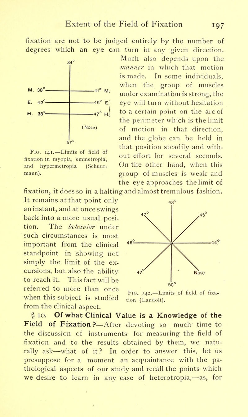 fixation are not to be judged entirely by the number of degrees which an eye 34 M. 38c E. 42c H. 38c -41 ~ M. •45° e: ■47° H (Nose) 57c Fig. 141.—Limits of field of fixation in myopia, emmetropia, and hypermetropia (Schuur- mann). can turn in any given direction. Much also depends upon the maimer in which that motion is made. In some individuals, when the group of muscles under examination is strong, the eye will turn without hesitation to a certain point on the arc of the perimeter which is the limit of motion in that direction, and the globe can be held in that position steadily and with- out effort for several seconds. On the other hand, when this group of muscles is weak and the eye approaches the limit of fixation, it does so in a halting and almost tremulous fashion. It remains at that point only an instant, and at once swings back into a more usual posi- tion. The beltavior under such circumstances is most important from the clinical standpoint in showing not simply the limit of the ex- cursions, but also the ability to reach it. This fact will be referred to more than once when this subject is studied from the clinical aspect. § 10. Of what Clinical Value is a Knowledge of the Field of Fixation?—After devoting so much time to the discussion of instruments for measuring the field of fixation and to the results obtained by them, we natu- rally ask—what of it ? In order to answer this, let us presuppose for a moment an acquaintance with the pa- thological aspects of our study and recall the points which we desire to learn in any case of heterotropia,—as, for Fig. J42.—Limits of field of fixa- tion (Landolt).